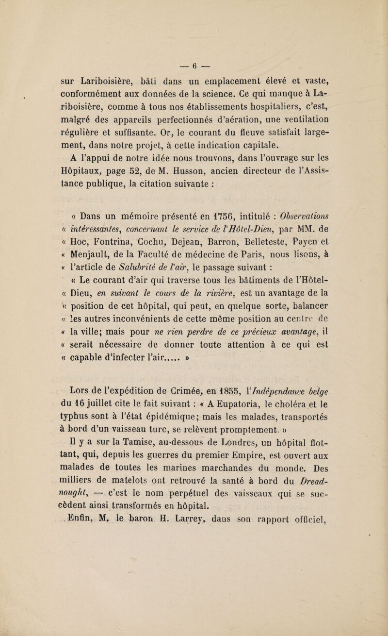 sur Lariboisière, bâli dans un emplacement élevé et vaste, conformément aux données de la science. Ce qui manque à La¬ riboisière, comme à tous nos établissements hospitaliers, c’est, malgré des appareils perfectionnés d’aération, une ventilation régulière et suffisante. Or, le courant du fleuve satisfait large¬ ment, dans notre projet, à cette indication capitale. A l’appui de notre idée nous trouvons, dans l’ouvrage sur les Hôpitaux, page 52, de M. Husson, ancien directeur de l’Assis¬ tance publique, la citation suivante : « Dans un mémoire présenté en 1756, intitulé : Observations u intéressantes, concernant le service de rHôtel-Dieu, par MM. de « Hoc, Fontrina, Gochu, Dejean, Barron, Belleteste, Payen et « Menjault, de la Faculté de médecine de Paris, nous lisons, à « l’article de Salubrité de l'air, le passage suivant : « Le courant d’air qui traverse tous les bâtiments de l’Hôtel- « Dieu, en suivant le cours de la rivière, est un avantage de la « position de cet hôpital, qui peut, en quelque sorte, balancer « les autres inconvénients de cette même position au centre de « la ville; mais pour ne rien perdre de ce précieux avantage, il « serait nécessaire de donner toute attention à ce qui est « capable d’infecter l’air. » Lors de l’expédition de Crimée, en 1855, Y Indépendance belge du 16 juillet cite le fait suivant : « A Eupatoria, le choléra et le typhus sont à l’état épidémique; mais les malades, transportés à bord d’un vaisseau turc, se relèvent promptement, » Il y a sur la Tamise, au-dessous de Londres, un hôpital flot¬ tant, qui, depuis les guerres du premier Empire, est ouvert aux malades de toutes les marines marchandes du monde. Des milliers de matelots ont retrouvé la santé à bord du Dread- nought, — c’est le nom perpétuel des vaisseaux qui se suc¬ cèdent ainsi transformés en hôpital. .Enfin, M, le baron H. Larrey, dans son rapport officiel,