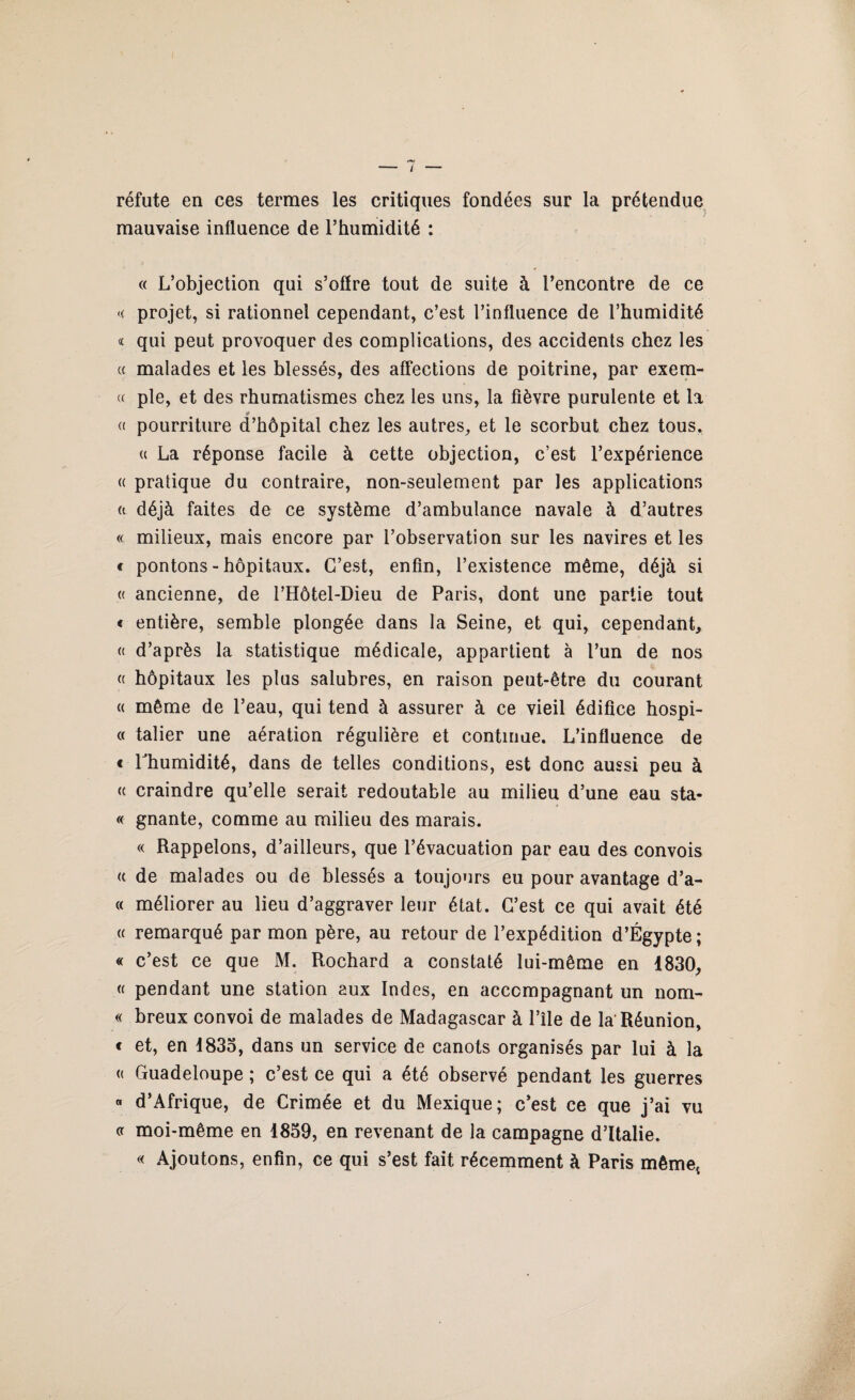 réfute en ces termes les critiques fondées sur la prétendue mauvaise influence de l’humidité : « L’objection qui s’offre tout de suite à l’encontre de ce <( projet, si rationnel cependant, c’est l’influence de l’humidité « qui peut provoquer des complications, des accidents chez les « malades et les blessés, des affections de poitrine, par exem- « pie, et des rhumatismes chez les uns, la fièvre purulente et la *» « pourriture d’hôpital chez les autres, et le scorbut chez tous. « La réponse facile à cette objection, c’est l’expérience « pratique du contraire, non-seulement par les applications (t déjà faites de ce système d’ambulance navale à d’autres « milieux, mais encore par l’observation sur les navires et les t pontons - hôpitaux. C’est, enfin, l’existence même, déjà si « ancienne, de l’Hôtel-Dieu de Paris, dont une partie tout « entière, semble plongée dans la Seine, et qui, cependant, « d’après la statistique médicale, appartient à l’un de nos « hôpitaux les plus salubres, en raison peut-être du courant « même de l’eau, qui tend à assurer à ce vieil édifice hospi- « talier une aération régulière et continue. L’influence de « l'humidité, dans de telles conditions, est donc aussi peu à « craindre qu’elle serait redoutable au milieu d’une eau sta- « gnante, comme au milieu des marais. « Rappelons, d’ailleurs, que l’évacuation par eau des convois « de malades ou de blessés a toujours eu pour avantage d’a- « méliorer au lieu d’aggraver leur état. C’est ce qui avait été « remarqué par mon père, au retour de l’expédition d’Égypte; « c’est ce que M. Rochard a constaté lui-même en 1830, « pendant une station aux Indes, en accompagnant un nom- « breux convoi de malades de Madagascar à l’île de la'Réunion, c et, en 1833, dans un service de canots organisés par lui à la « Guadeloupe ; c’est ce qui a été observé pendant les guerres « d’Afrique, de Crimée et du Mexique; c’est ce que j’ai vu « moi-même en 1839, en revenant de la campagne d’Italie. « Ajoutons, enfin, ce qui s’est fait récemment à Paris même*