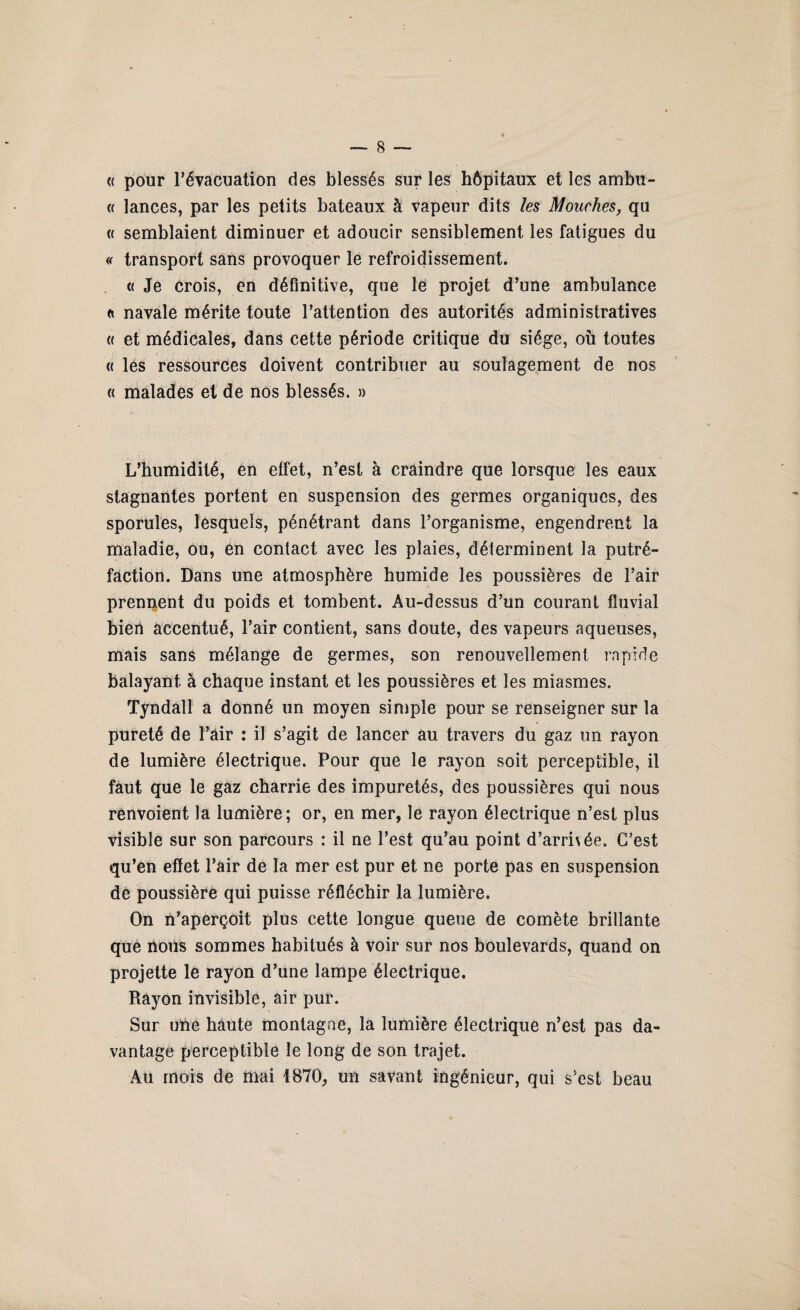 « pour l’évacuation des blessés sur les hôpitaux et les ambu- « lances, par les petits bateaux à vapeur dits les Mouches, qu (( semblaient diminuer et adoucir sensiblement les fatigues du « transport sans provoquer le refroidissement. « Je crois, en définitive, que le projet d’une ambulance a navale mérite toute l’attention des autorités administratives « et médicales, dans cette période critique du siège, où toutes « les ressources doivent contribuer au soulagement de nos « malades et de nos blessés. » L’humidité, en effet, n’est à craindre que lorsque les eaux stagnantes portent en suspension des germes organiques, des sporules, lesquels, pénétrant dans l’organisme, engendrent la maladie, ou, en contact avec les plaies, déterminent la putré¬ faction. Dans une atmosphère humide les poussières de l’air prennent du poids et tombent. Au-dessus d’un courant fluvial bien accentué, l’air contient, sans doute, des vapeurs aqueuses, mais sans mélange de germes, son renouvellement rapide balayant à chaque instant et les poussières et les miasmes. Tyndall a donné un moyen simple pour se renseigner sur la pureté de l’air : il s’agit de lancer au travers du gaz un rayon de lumière électrique. Pour que le rayon soit perceptible, il faut que le gaz charrie des impuretés, des poussières qui nous renvoient la lumière; or, en mer, le rayon électrique n’est plus visible sur son parcours : il ne l’est qu’au point d’arrivée. C’est qu’en effet l’air de la mer est pur et ne porte pas en suspension de poussière qui puisse réfléchir la lumière. On n’aperçoit plus cette longue queue de comète brillante que nous sommes habitués à voir sur nos boulevards, quand on projette le rayon d’une lampe électrique. Rayon invisible, air pur. Sur une haute montagne, la lumière électrique n’est pas da¬ vantage perceptible le long de son trajet. Au mois de mai 1870, un savant ingénieur, qui s’est beau