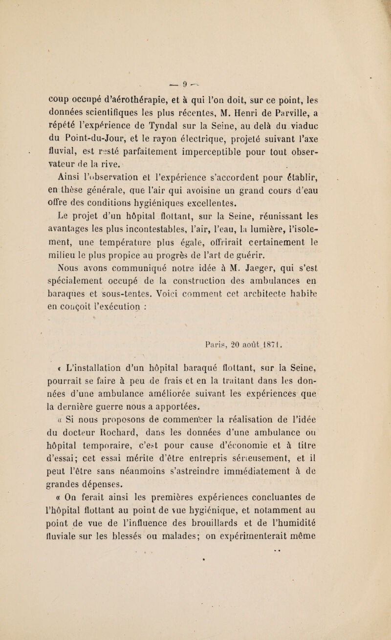 coup occupé d’aérothérapie, et à qui l’on doit, sur ce point, les données scientifiques les plus récentes, M. Henri de Parville, a répété l’expérience de Tyndal sur la Seine, au delà du viaduc du Point-du-Jour, et le rayon électrique, projeté suivant l’axe fluvial, est resté parfaitement imperceptible pour tout obser¬ vateur de la rive. Ainsi l’observation et l’expérience s’accordent pour établir, en thèse générale, crue l’air qui avoisine un grand cours d’eau offre des conditions hygiéniques excellentes. Le projet d’un hôpital flottant, sur la Seine, réunissant les avantages les plus incontestables, l’air, l’eau, la lumière, l’isole¬ ment, une température plus égale, offrirait certainement le milieu le plus propice au progrès de l’art de guérir. Nous avons communiqué notre idée à M. Jaeger, qui s’est spécialement occupé de la construction des ambulances en baraques et sous-tentes. Voici comment cet architecte habite en conçoit l’exécution : Paris, 20 août 1871. « L’installation d’un hôpital baraqué flottant, sur la Seine, pourrait se faire à peu de frais et en la traitant dans les don¬ nées d’une ambulance améliorée suivant les expériences que la dernière guerre nous a apportées. u Si nous proposons de commencer la réalisation de l’idée du docteur Rochard, dans les données d’une ambulance ou hôpital temporaire, c’e.^t pour cause d’économie et à titre d’essai; cet essai mérite d’être entrepris sérieusement, et il peut l’être sans néanmoins s’astreindre immédiatement à de grandes dépenses. « On ferait ainsi les premières expériences concluantes de l’hôpital flottant au point de vue hygiénique, et notamment au point de vue de l’influence des brouillards et de l’humidité fluviale sur les blessés ou malades; on expérimenterait même