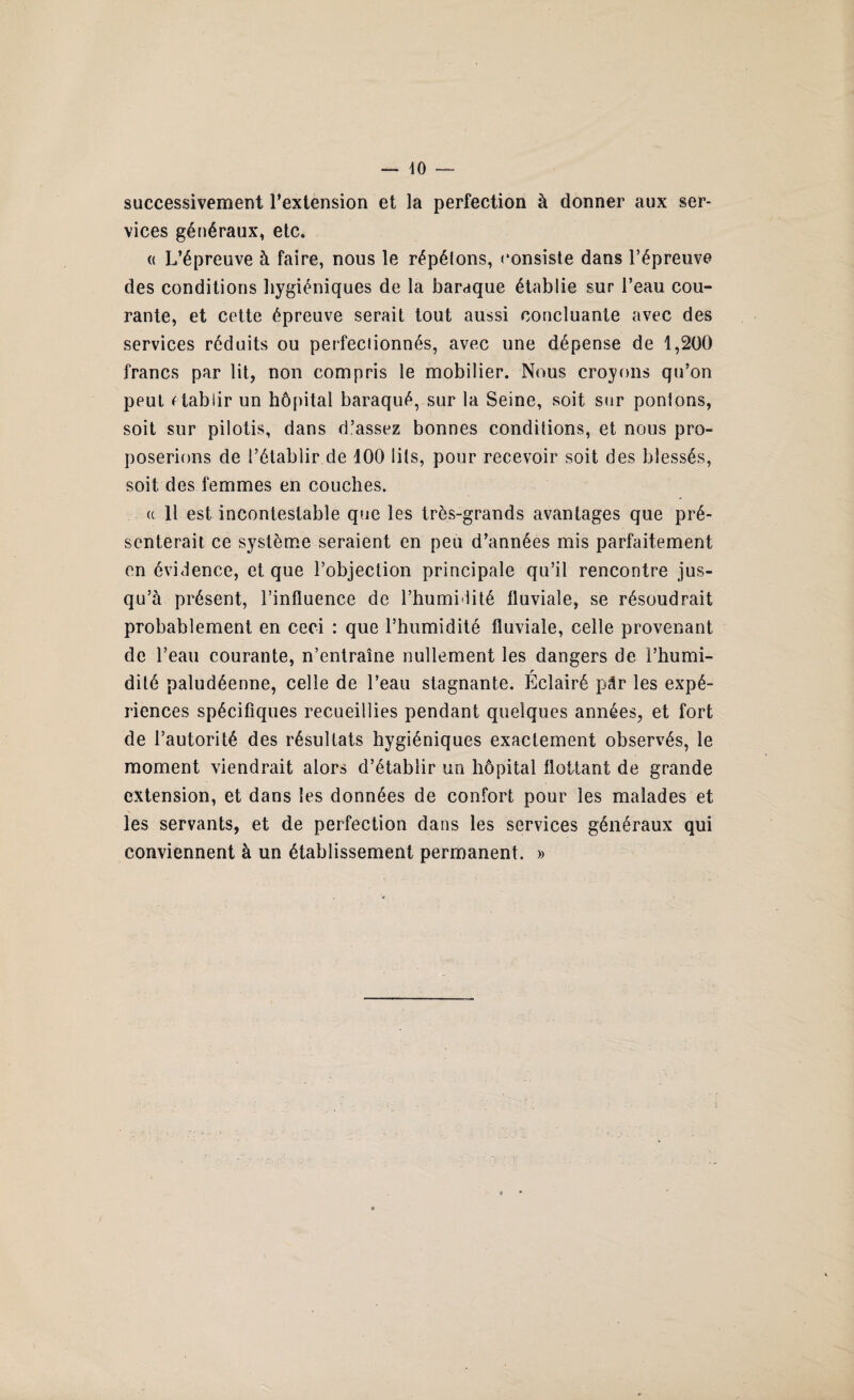successivement l’extension et la perfection à donner aux ser¬ vices généraux, etc. « L’épreuve à faire, nous le répélons, consiste dans l’épreuve des conditions hygiéniques de la baraque établie sur l’eau cou¬ rante, et cette épreuve serait tout aussi concluante avec des services réduits ou perfectionnés, avec une dépense de 1,200 francs par lit, non compris le mobilier. Nous croyons qu’on peut rtablir un hôpital baraqué, sur la Seine, soit sur pontons, soit sur pilotis, dans d’assez bonnes conditions, et nous pro¬ poserions de l’établir de 100 lits, pour recevoir soit des blessés, soit des femmes en couches. a 11 est incontestable que les très-grands avantages que pré¬ senterait ce système seraient en peu d’années mis parfaitement en évidence, et que l’objection principale qu’il rencontre jus¬ qu’à présent, l’influence de l’humi lité fluviale, se résoudrait probablement en ceci : que l’humidité fluviale, celle provenant de l’eau courante, n’entraîne nullement les dangers de i’humi- r dité paludéenne, celle de l’eau stagnante. Eclairé pâr les expé¬ riences spécifiques recueillies pendant quelques années, et fort de l’autorité des résultats hygiéniques exactement observés, le moment viendrait alors d’établir un hôpital flottant de grande extension, et dans les données de confort pour les malades et les servants, et de perfection dans les services généraux qui conviennent à un établissement permanent. »
