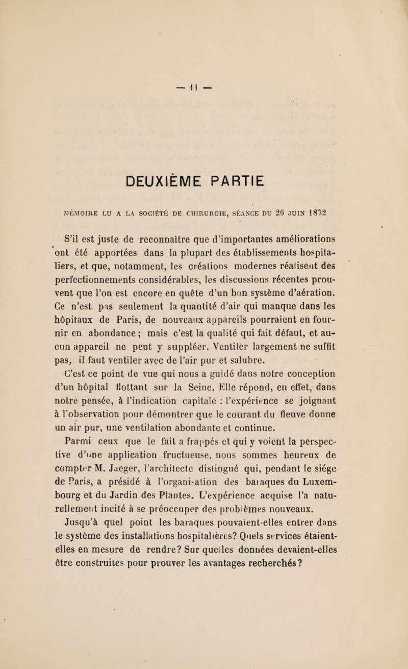 DEUXIÈME PARTIE MÉMOIRE LU A LA SOCIÉTÉ DE CHIRURGIE, SÉANCE DU 26 JUIN 1872 S’il est juste de reconnaître que d’importantes améliorations ont été apportées dans la plupart des établissements hospita¬ liers, et que, notamment, les créations modernes réalisent des perfectionnements considérables, les discussions récentes prou¬ vent que l’on est encore en quête d’un bon système d’aération. Ce n’est pas seulement la quantité d’air qui manque dans les hôpitaux de Paris, de nouveaux appareils pourraient en four¬ nir en abondance ; mais c’est la qualité qui fait défaut, et au¬ cun appareil ne peut y suppléer. Ventiler largement ne suffit pas, il faut ventiler avec de l’air pur et salubre. C’est ce point de vue qui nous a guidé dans notre conception d’un hôpital flottant sur la Seine. Elle répond, en effet, dans notre pensée, à l’indication capitale : l’expérience se joignant à l’observation pour démontrer que le courant du fleuve donne un air pur, une ventilation abondante et continue. Parmi ceux que le fait a frappés et qui y voient la perspec¬ tive d’une application fructueuse, nous sommes heureux de compter M. Jaeger, l’architecte distingué qui, pendant le siège de Paris, a présidé à l’organisation des baiaques du Luxem¬ bourg et du Jardin des Plantes. L’expérience acquise l’a natu¬ rellement incité à se préoccuper des problèmes nouveaux. Jusqu’à quel point les baraques pouvaient-elles entrer dans le système des installations hospitalières? Quels services étaient- elles en mesure de rendre? Sur quelles données devaient-elles être construites pour prouver les avantages recherchés?