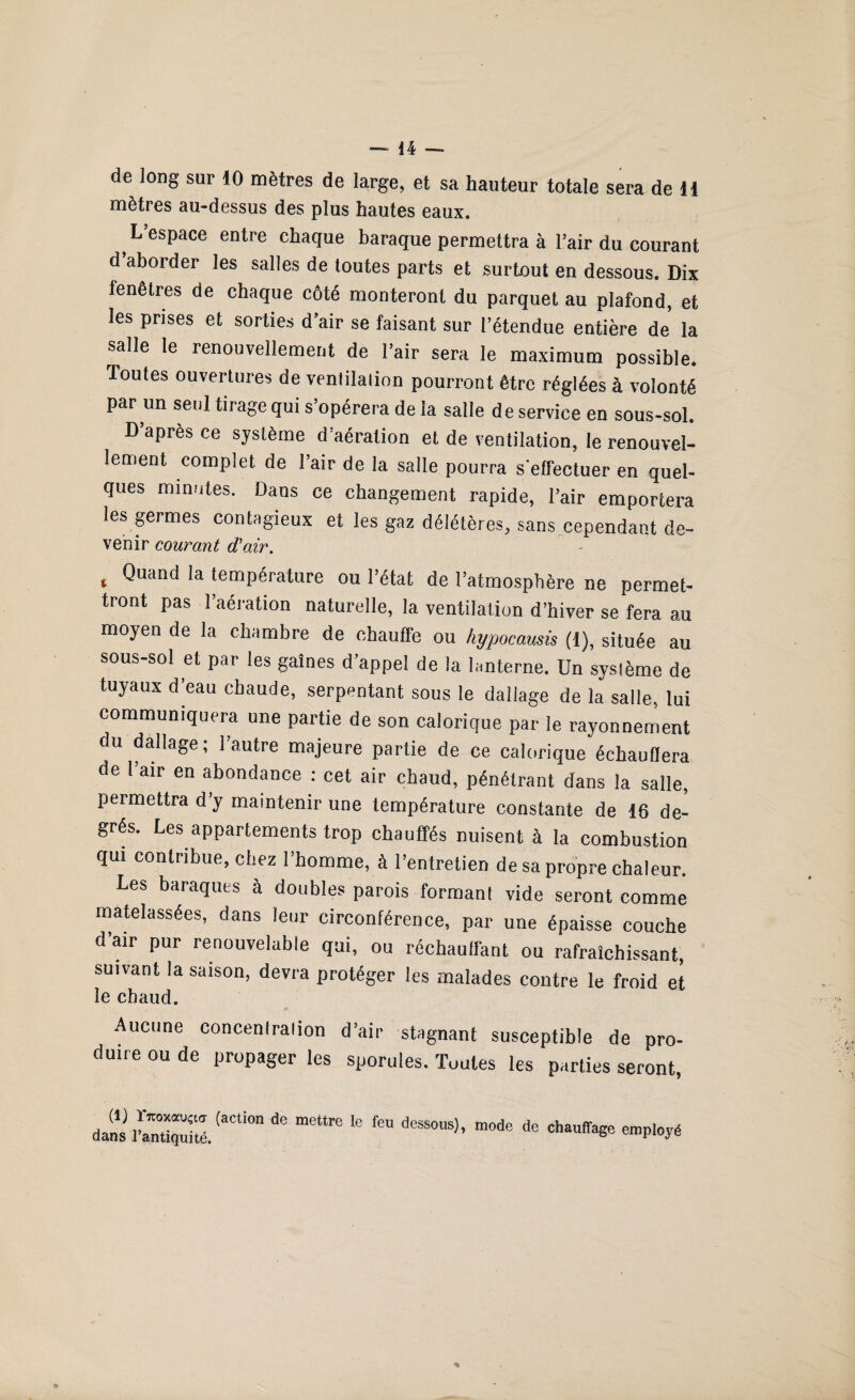 de long sur 10 mètres de large, et sa hauteur totale sera de 11 mètres au-dessus des plus hautes eaux. t d’espace entre chaque baraque permettra à l’air du courant d aborder les salles de toutes parts et surtout en dessous. Dix fenêtres de chaque côté monteront du parquet au plafond, et les prises et sorties d’air se faisant sur l’étendue entière de la salle le renouvellement de l’air sera le maximum possible. Toutes ouvertures de venlilalion pourront être réglées à volonté par un seul tirage qui s’opérera de la salle de service en sous-sol. D’après ce système d’aération et de ventilation, le renouvel¬ lement complet de l’air de la salle pourra s'effectuer en quel¬ ques minutes. Dans ce changement rapide, l’air emportera les germes contagieux et les gaz délétères, sans cependant de- venir courant d'air. % Quand température ou l’état de l’atmosphère ne permet- tront pas l’aération naturelle, la ventilation d’hiver se fera au moyen de la chambre de chauffe ou hypocamis (t), située au sous-sol et par les gaines d’appel de la lanterne. Un système de tuyaux d’eau chaude, serpentant sous le dallage de la salle, lui communiquera une partie de son calorique par le rayonnement du dallage; l’autre majeure partie de ce calorique échauflera de l’air en abondance : cet air chaud, pénétrant dans la salle, permettra d’y maintenir une température constante de 16 de¬ grés. Les appartements trop chauffés nuisent à la combustion qui contribue, chez l’homme, à l’entretien de sa propre chaleur. Les baraques à doubles parois formanl vide seront comme matelassées, dans leur circonférence, par une épaisse couche dair pur renouvelable qui, ou réchauffant ou rafraîchissant, suivant la saison, devra protéger les malades contre le froid et le chaud. * Aucune concenlraiion d’air stagnant susceptible de pro¬ duire ou de propager les sporules. Toutes les parties seront, dans ^ te fe <ie chauffage employé