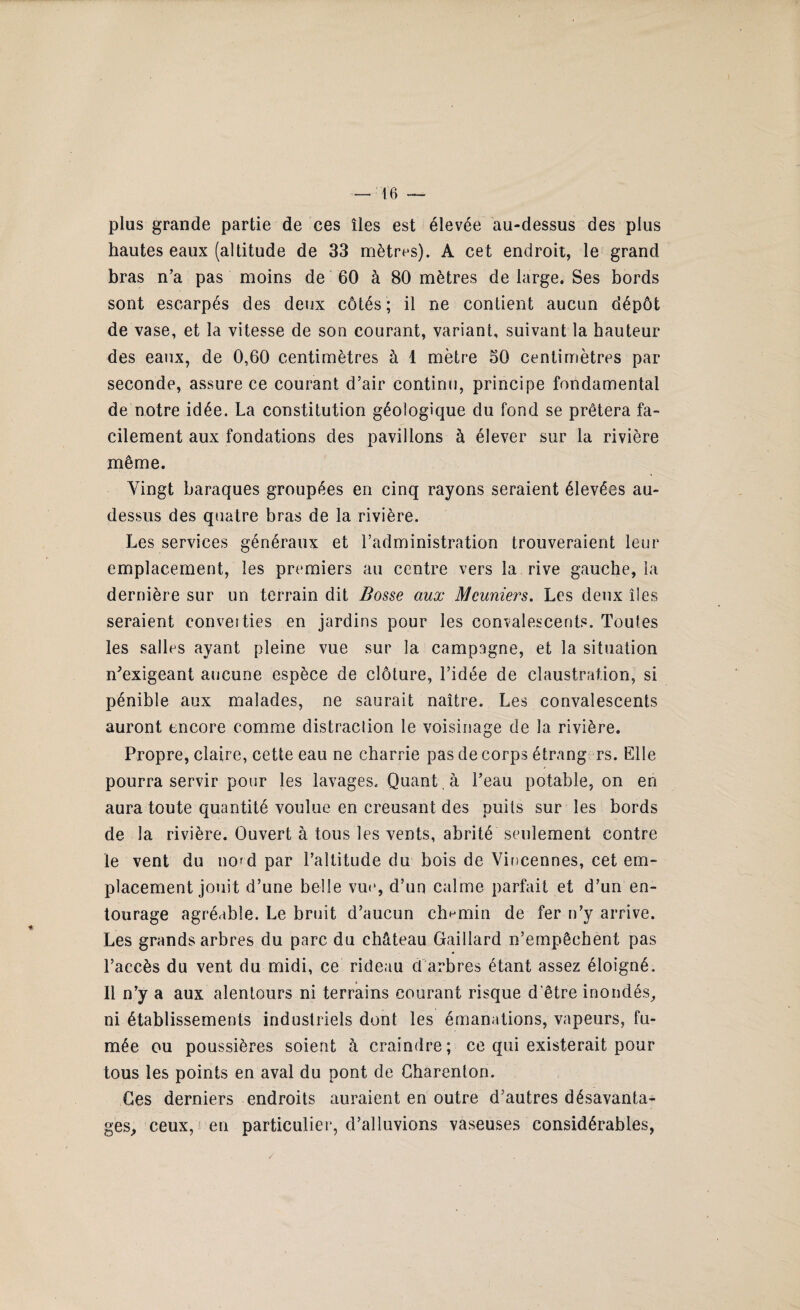 plus grande partie de ces îles est élevée au-dessus des plus hautes eaux (altitude de 33 mètres). A cet endroit, le grand bras n’a pas moins de 60 à 80 mètres de large. Ses bords sont escarpés des deux côtés; il ne contient aucun dépôt de vase, et la vitesse de son courant, variant, suivant la hauteur des eaux, de 0,60 centimètres à 1 mètre 50 centimètres par seconde, assure ce courant d’air continu, principe fondamental de notre idée. La constitution géologique du fond se prêtera fa¬ cilement aux fondations des pavillons à élever sur la rivière même. Vingt baraques groupées en cinq rayons seraient élevées au- dessus des quatre bras de la rivière. Les services généraux et l’administration trouveraient leur emplacement, les premiers au centre vers la rive gauche, la dernière sur un terrain dit Bosse aux Meuniers. Les deux îles seraient converties en jardins pour les convalescents. Toutes les salles ayant pleine vue sur la campagne, et la situation m’exigeant aucune espèce de clôture, l’idée de claustration, si pénible aux malades, ne saurait naître. Les convalescents auront encore comme distraction le voisinage de la rivière. Propre, claire, cette eau ne charrie pas de corps étrang rs. Elle pourra servir pour les lavages. Quant, à l’eau potable, on en aura toute quantité voulue en creusant des puits sur les bords de la rivière. Ouvert à tous les vents, abrité seulement contre le vent du nord par l’altitude du bois de Viucennes, cet em¬ placement jouit d’une belle vue, d’un calme parfait et d’un en¬ tourage agréable. Le bruit d’aucun chemin de fer n’y arrive. Les grands arbres du parc du château Gaillard n’empêchent pas l’accès du vent du midi, ce rideau d arbres étant assez éloigné. Il n’y a aux alentours ni terrains courant risque d'être inondés, ni établissements industriels dont les émanations, vapeurs, fu¬ mée ou poussières soient à craindre; ce qui existerait pour tous les points en aval du pont de Charenton. Ces derniers endroits auraient en outre d’autres désavanta¬ ges, ceux, en particulier, d’alluvions vaseuses considérables,