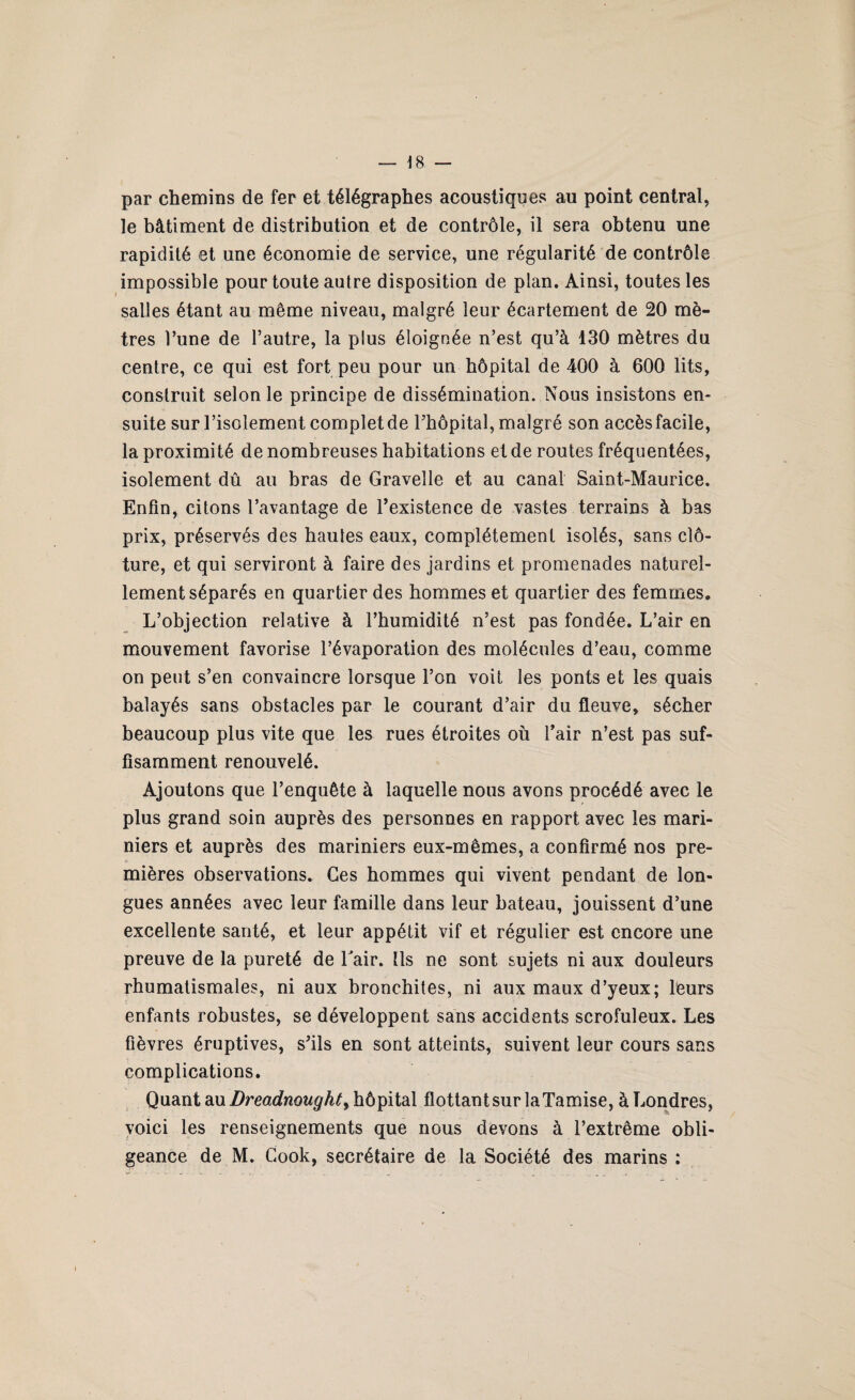 par chemins de fer et télégraphes acoustiques au point central, le bâtiment de distribution et de contrôle, il sera obtenu une rapidité et une économie de service, une régularité de contrôle impossible pour toute autre disposition de plan. Ainsi, toutes les salles étant au même niveau, malgré leur écartement de 20 mè¬ tres l’une de l’autre, la plus éloignée n’est qu’à 130 mètres du centre, ce qui est fort peu pour un hôpital de 400 à 600 lits, construit selon le principe de dissémination. Nous insistons en¬ suite sur l’isolement complet de l’hôpital, malgré son accès facile, la proximité de nombreuses habitations et de routes fréquentées, isolement dû an bras de Gravelle et au canal Saint-Maurice. Enfin, citons l’avantage de l’existence de vastes terrains à bas prix, préservés des hautes eaux, complètement isolés, sans clô¬ ture, et qui serviront à faire des jardins et promenades naturel¬ lement séparés en quartier des hommes et quartier des femmes. L’objection relative à l’humidité n’est pas fondée. L’air en mouvement favorise l’évaporation des molécules d’eau, comme on peut s’en convaincre lorsque l’on voit les ponts et les quais balayés sans obstacles par le courant d’air du fleuve, sécher beaucoup plus vite que les rues étroites où l’air n’est pas suf¬ fisamment renouvelé. Ajoutons que l’enquête à laquelle nous avons procédé avec le plus grand soin auprès des personnes en rapport avec les mari¬ niers et auprès des mariniers eux-mêmes, a confirmé nos pre¬ mières observations. Ces hommes qui vivent pendant de lon¬ gues années avec leur famille dans leur bateau, jouissent d’une excellente santé, et leur appétit vif et régulier est encore une preuve de la pureté de Lair. Ils ne sont sujets ni aux douleurs rhumatismales, ni aux bronchites, ni aux maux d’yeux; leurs enfants robustes, se développent sans accidents scrofuleux. Les fièvres éruptives, s’ils en sont atteints, suivent leur cours sans complications. Quant au Dreadnought, hôpital flottant sur la Tamise, à Londres, voici les renseignements que nous devons à l’extrême obli¬ geance de M. Cook, secrétaire de la Société des marins :