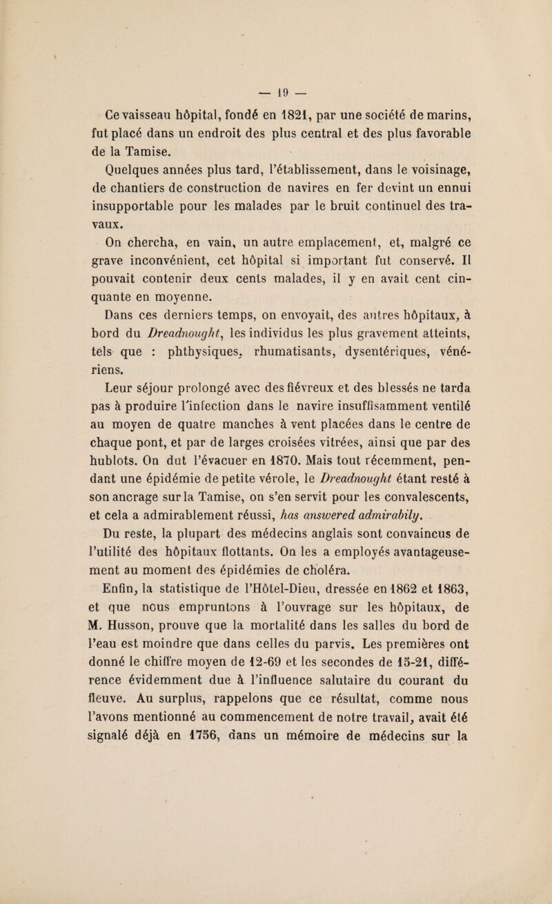 Ce vaisseau hôpital, fondé en 1821, par une société de marins, fut placé dans un endroit des plus central et des plus favorable de la Tamise. Quelques années plus tard, l’établissement, dans le voisinage, de chantiers de construction de navires en fer devint un ennui insupportable pour les malades par le bruit continuel des tra¬ vaux. On chercha, en vain, un autre emplacement, et, malgré ce grave inconvénient, cet hôpital si important fut conservé. Il pouvait contenir deux cents malades, il y en avait cent cin¬ quante en moyenne. Dans ces derniers temps, on envoyait, des autres hôpitaux, à bord du Dreadnought, les individus les plus gravement atteints, tels que : phtbysiques, rhumatisants, dysentériques, véné¬ riens. Leur séjour prolongé avec des fiévreux et des blessés ne tarda pas à produire Tinfection dans le navire insuffisamment ventilé au moyen de quatre manches à vent placées dans le centre de chaque pont, et par de larges croisées vitrées, ainsi que par des hublots. On dut l’évacuer en 1870. Mais tout récemment, pen¬ dant une épidémie de petite vérole, le Dreadnought étant resté à son ancrage sur la Tamise, on s’en servit pour les convalescents, et cela a admirablement réussi, has answered admirabily. Du reste, la plupart des médecins anglais sont convaincus de l’utilité des hôpitaux flottants. On les a employés avantageuse¬ ment au moment des épidémies de choléra. Enfin, la statistique de l’Hôtel-Dieu, dressée en 1862 et 1863, et que nous empruntons à l’ouvrage sur les hôpitaux, de M. Husson, prouve que la mortalité dans les salles du bord de l’eau est moindre que dans celles du parvis. Les premières ont donné le chiffre moyen de 12-69 et les secondes de 15-21, diffé¬ rence évidemment due à l’influence salutaire du courant du fleuve. Au surplus, rappelons que ce résultat, comme nous l’avons mentionné au commencement de notre travail, avait été signalé déjà en 1756, dans un mémoire de médecins sur la