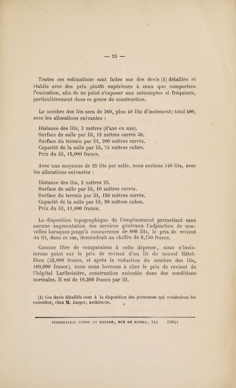 Toutes ces estimations sont faites sur des devis (1) détaillés et établis avec des prix plutôt supérieurs à ceux que comportera l’exécution, afin de ne point s’exposer aux mécomptes si fréquents, particulièrement dans ce genre de construction. Le nombre des lits sera de 360, plus 40 lits d’isolement; total 400, avec les allocations suivantes : Distance des lits, 3 mètres (d’axe en axe). Surface de salle par lit, 13 mètres carrés 50. Surface du terrain par lit, 200 mètres carrés. Capacité de la salle par lit, 75 mètres cubes. Prix du lit, 15,000 francs. Avec une moyenne de 25 lits par salle, nous aurions 540 lits, avec les allocations suivantes : Distance des lits, 2 mètres 25. Surface de salle par lit, 10 mètres carrés. Surface du terrain par lit, 150 mètres carrés. Capacité de la salle par lit, 50 mètres cubes. Prix du lit, 11,000 francs. La disposition topographique de l’emplacement permettant sans aucune augmentation des services généraux l’adjonction de nou¬ velles baraques jusqu’à concurrence de 800 lits, le prix de revient du lit, dans ce cas, descendrait au chiffre de 8,750 francs. Comme titre de comparaison à cette dépense, nous n’insis¬ terons point sur le prix de revient d’un lit du nouvel Hôtel- Dieu (52,000 francs, et après la réduction du nombre des lits, 100,000 francs), nous nous bornons à citer le prix de revient de l’hôpital Lariboisière, construction exécutée dans des conditions normales. Il est de 16,260 francs par lit. (1) Ces devis détaillés sont à la disposition des personnes qui voudraient les consulter, chez M. Jaeger, architecte. TYPOGRAPHIE P.KNOU ET MAÜLDE, RUE DE RIVOLI, 1 l\l\ 220/H