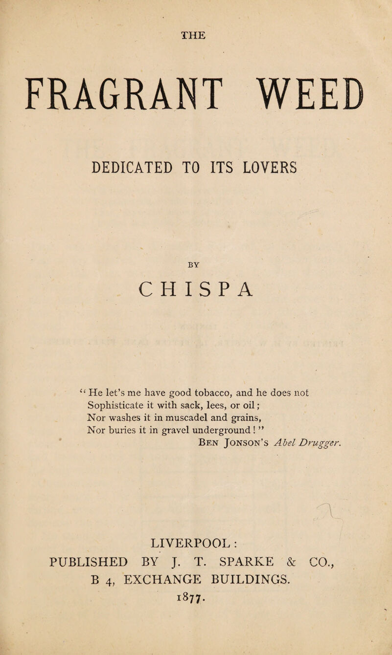 FRAGRANT WEED DEDICATED TO ITS LOVERS BY C H I S P A “ He let’s me have good tobacco, and he does not Sophisticate it with sack, lees, or oil; Nor washes it in muscadel and grains, Nor buries it in gravel underground ! ” Bf.n Jons on’s Abel D rugger. LIVERPOOL : PUBLISHED BY J. T. SPARKE & CO., B 4, EXCHANGE BUILDINGS. i877-