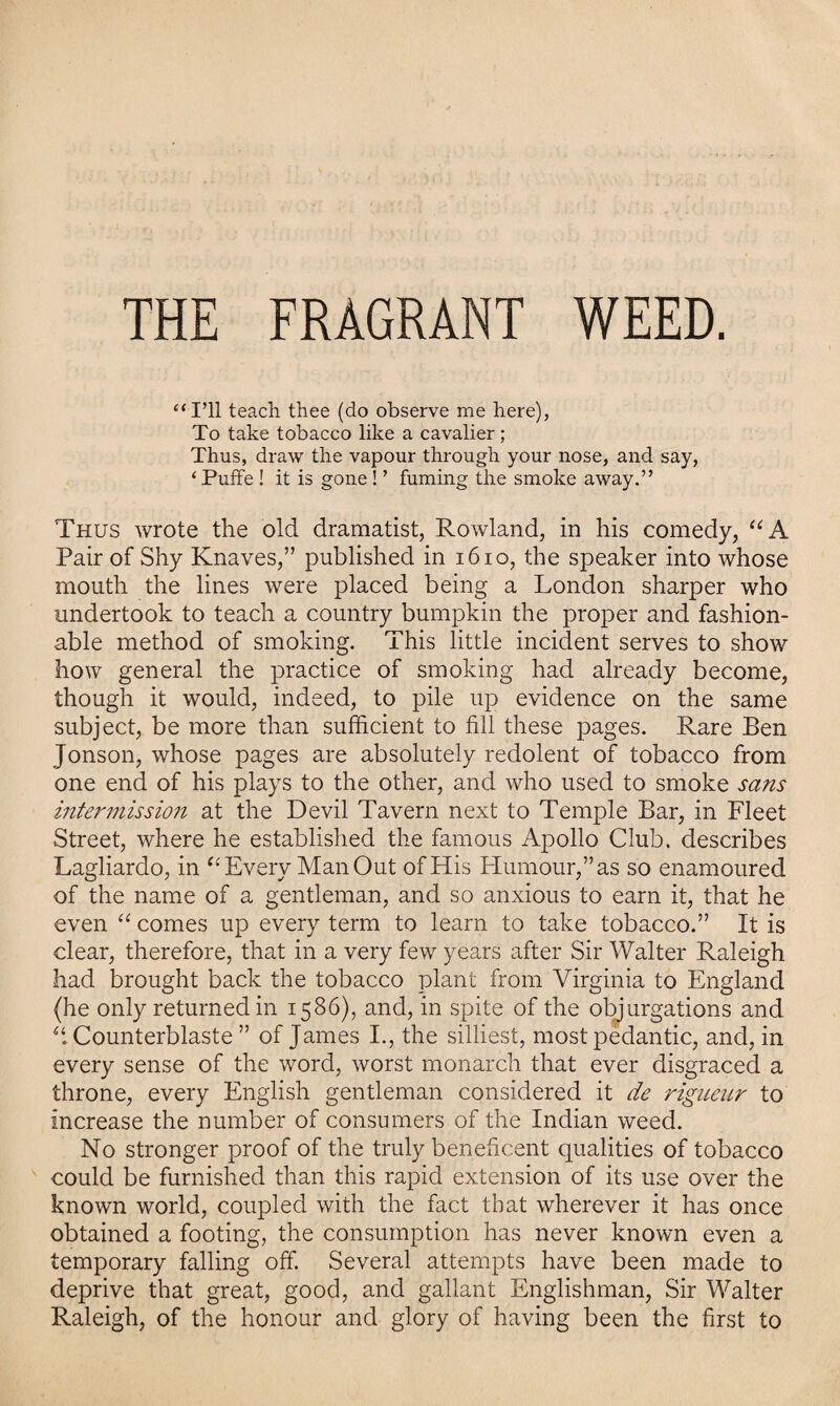 THE FRAGRANT WEED. “I’ll teach thee (do observe me here), To take tobacco like a cavalier; Thus, draw the vapour through your nose, and say, ‘ Puffe ! it is gone! ’ fuming the smoke away.” Thus wrote the old dramatist, Rowland, in his comedy, “A Pair of Shy Knaves,” published in 1610, the speaker into whose mouth the lines were placed being a London sharper who undertook to teach a country bumpkin the proper and fashion¬ able method of smoking. This little incident serves to show how general the practice of smoking had already become, though it would, indeed, to pile up evidence on the same subject, be more than sufficient to fill these pages. Rare Ben Jonson, whose pages are absolutely redolent of tobacco from one end of his plays to the other, and who used to smoke sans intermission at the Devil Tavern next to Temple Bar, in Fleet Street, where he established the famous Apollo Club, describes Lagliardo, in “ Every Man Out of His Humour,” as so enamoured of the name of a gentleman, and so anxious to earn it, that he even “ comes up every term to learn to take tobacco.” It is clear, therefore, that in a very few years after Sir Walter Raleigh had brought back the tobacco plant from Virginia to England (he only returned in 1586), and, in spite of the objurgations and “ Counterblaste ” of James I., the silliest, most pedantic, and, in every sense of the word, worst monarch that ever disgraced a throne, every English gentleman considered it de rigueur to increase the number of consumers of the Indian weed. No stronger proof of the truly beneficent qualities of tobacco could be furnished than this rapid extension of its use over the known world, coupled with the fact that wherever it has once obtained a footing, the consumption has never known even a temporary falling off. Several attempts have been made to deprive that great, good, and gallant Englishman, Sir Walter Raleigh, of the honour and glory of having been the first to