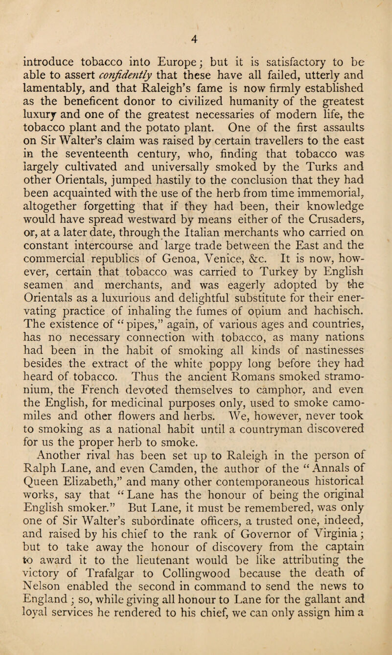 introduce tobacco into Europe; but it is satisfactory to be able to assert confidently that these have all failed, utterly and lamentably, and that Raleigh’s fame is now firmly established as the beneficent donor to civilized humanity of the greatest luxury and one of the greatest necessaries of modern life, the tobacco plant and the potato plant. One of the first assaults on Sir Walter’s claim was raised by certain travellers to the east in the seventeenth century, who, finding that tobacco was largely cultivated and universally smoked by the Turks and other Orientals, jumped hastily to the conclusion that they had been acquainted with the use of the herb from time immemorial, altogether forgetting that if they had been, their knowledge would have spread westward by means either of the Crusaders, or, at a later date, through the Italian merchants who carried on constant intercourse and large trade between the East and the commercial republics of Genoa, Venice, &c. It is now, how¬ ever, certain that tobacco was carried to Turkey by English seamen and merchants, and was eagerly adopted by the Orientals as a luxurious and delightful substitute for their ener¬ vating practice of inhaling the fumes of opium and hachisch. The existence of “ pipes,” again, of various ages and countries, has no necessary connection with tobacco, as many nations had been in the habit of smoking all kinds of nastinesses besides the extract of the white poppy long before they had heard of tobacco. Thus the ancient Romans smoked stramo¬ nium, the French devoted themselves to camphor, and even the English, for medicinal purposes only, used to smoke camo¬ miles and other flowers and herbs. We, however, never took to smoking as a national habit until a countryman discovered for us the proper herb to smoke. Another rival has been set up to Raleigh in the person of Ralph Lane, and even Camden, the author of the “Annals of Queen Elizabeth,” and many other contemporaneous historical works, say that “ Lane has the honour of being the original English smoker.” But Lane, it must be remembered, was only one of Sir Walter’s subordinate officers, a trusted one, indeed, and raised by his chief to the rank of Governor of Virginia; but to take away the honour of discovery from the captain to award it to the lieutenant would be like attributing the victory of Trafalgar to Collingwood because the death of Nelson enabled the second in command to send the news to England ; so, while giving all honour to Lane for the gallant and loyal services he rendered to his chief, we can only assign him a