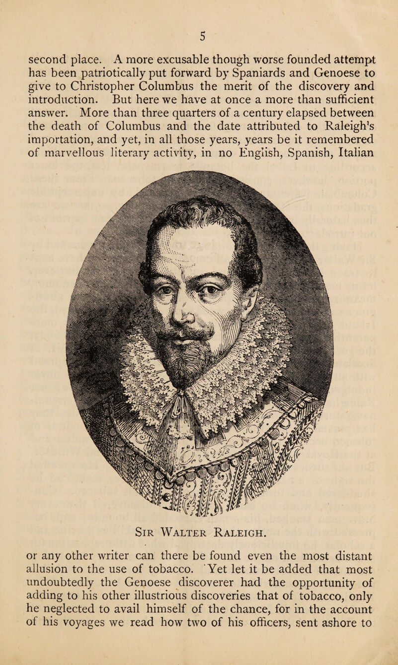 second place. A more excusable though worse founded attempt has been patriotically put forward by Spaniards and Genoese to give to Christopher Columbus the merit of the discovery and introduction. But here we have at once a more than sufficient answer. More than three quarters of a century elapsed between the death of Columbus and the date attributed to Raleigh’s importation, and yet, in all those years, years be it remembered of marvellous literary activity, in no English, Spanish, Italian Sir Walter Raleigh. or any other writer can there be found even the most distant allusion to the use of tobacco. Yet let it be added that most undoubtedly the Genoese discoverer had the opportunity of adding to his other illustrious discoveries that of tobacco, only he neglected to avail himself of the chance, for in the account of his voyages we read how two of his officers, sent ashore to