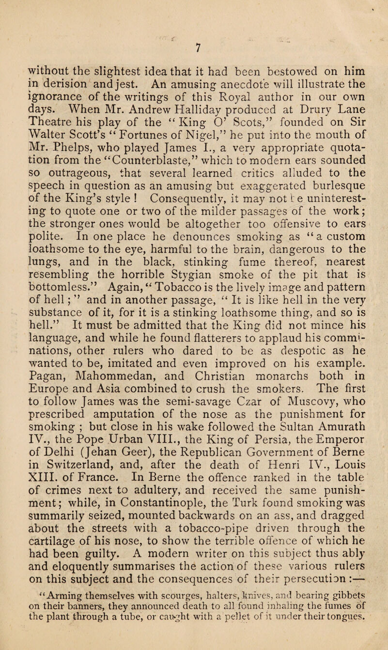 without the slightest idea that it had been bestowed on him in derision and jest. An amusing anecdote will illustrate the ignorance of the writings of this Royal author in our own days. When Mr. Andrew Halliday produced at Drury Lane Theatre his play of the “ King O’ Scots,” founded on Sir Walter Scott’s “ Fortunes of Nigel,” he put into the mouth of Mr. Phelps, who played James I., a very appropriate quota¬ tion from the “Counterblaste,” which to modern ears sounded so outrageous, that several learned critics alluded to the speech in question as an amusing but exaggerated burlesque of the King’s style ! Consequently, it may not te uninterest¬ ing to quote one or two of the milder passages of the work; the stronger ones would be altogether too offensive to ears polite. In one place he denounces smoking as “a custom loathsome to the eye, harmful to the brain, dangerous to the lungs, and in the black, stinking fume thereof, nearest resembling the horrible Stygian smoke of the pit that is bottomless.” Again, “ Tobacco is the lively image and pattern of hell; ” and in another passage, “ It is like hell in the very substance of it, for it is a stinking loathsome thing, and so is hell.” It must be admitted that the King did not mince his language, and while he found flatterers to applaud his commi- nations, other rulers who dared to be as despotic as he wanted to be, imitated and even improved on his example. Pagan, Mahommedan, and Christian monarchs both in Europe and Asia combined to crush the smokers. The first to follow James was the semi-savage Czar of Muscovy, who prescribed amputation of the nose as the punishment for smoking ; but close in his wake followed the Sultan Amurath IV., the Pope Urban VIII., the King of Persia, the Emperor of Delhi (Jehan Geer), the Republican Government of Berne in Switzerland, and, after the death of Henri IV., Louis XIII. of France. In Berne the offence ranked in the table of crimes next to adultery, and received the same punish¬ ment; while, in Constantinople, the Turk found smoking was summarily seized, mounted backwards on an ass, and dragged about the streets with a tobacco-pipe driven through the cartilage of his nose, to show the terrible offence of which he had been guilty. A modern writer on this subject thus ably and eloquently summarises the action of these various rulers on this subject and the consequences of their persecution “Arming themselves with scourges, halters, knives, and bearing gibbets on their banners, they announced death to all found inhaling the fumes of the plant through a tube, or cai>ght with a pellet of it under their tongues.