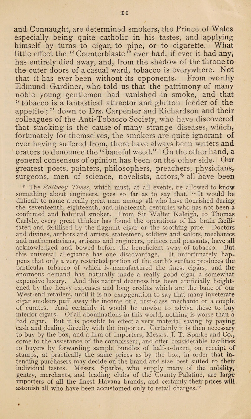 and Connaught, are determined smokers, the Prince of Wales especially being quite catholic in his tastes, and applying himself by turns to cigar, to pipe, or to cigarette. What little effect the “ Counterblaste ” ever had, if ever it had any, has entirely died away, and, from the shadow of the throne to the outer doors of a casual ward, tobacco is everywhere. Not that it has ever been without its opponents. From worthy Edmund Gardiner, who told us that the patrimony of many noble young gentlemen had vanished in smoke, and that “tobacco is a fantastical attractor and glutton feeder of the appetite ; ” down to Drs. Carpenter and Richardson and their colleagues of the Anti-Tobacco Society, who have discovered that smoking is the cause of many strange diseases, which, fortunately for themselves, the smokers are quite ignorant of ever having suffered from, there have always been writers and orators to denounce the “baneful weed.” On the other hand, a general consensus of opinion has been on the other side. Our greatest poets, painters, philosophers, preachers, physicians, surgeons, men of science, novelists, actors,-*4 all have been * The Railway Times, which must, at all events, be allowed to know something about engineers, goes so far as to say that, “ It would be difficult to name a really great man among all who have flourished during the seventeenth, eighteenth, and nineteenth centuries who has not been a confirmed and habitual smoker. From Sir Walter Raleigh, to Thomas Carlyle, every great thinker has found the operations of his brain facili¬ tated and fertilised by the fragrant cigar or the soothing pipe. Doctors and divines, authors and artists, statesmen, soldiers and sailors, mechanics and mathematicians, artisans and engineers, princes and peasants, have all acknowledged and bowed before the beneficient sway of tobacco. But this universal allegiance has one disadvantage. It unfortunately hap¬ pens that only a very restricted portion of the earth’s surface produces the particular tobacco of which is manufactured the finest cigars, and the enormous demand has naturally made a really good cigar a somewhat expensive luxury. And this natural dearness has been artificially height¬ ened by the heavy expenses and long credits which are the bane of our West-end retailers, until it is no exaggeration to say that many inveterate cigar smokers puff away the income of a first-class mechanic or a couple of curates. And certainly it would be unwise to advise these to buy inferior cigars. Of all abominations in this world, nothing is worse than a bad cigar. But it is possible to effect a very material saving by paying cash and dealing directly with the importer. Certainly it is then necessary to buy by the box, and a firm of importers, Messrs. J. T. Sparke and Co., come to the assistance of the connoisseur, and offer considerable facilities to buyers by forwarding sample bundles of half-a-dozen, on receipt of stamps, at practically the same prices as by the box, in order that in¬ tending purchasers may decide on the brand and size best suited to their individual tastes. Messrs. Sparke, who supply many of the nobility, gentry, merchants, and leading clubs of the County Palatine, are large importers of all the finest Havana brands, and certainly their prices will astonish all who have been accustomed only to retail charges.”