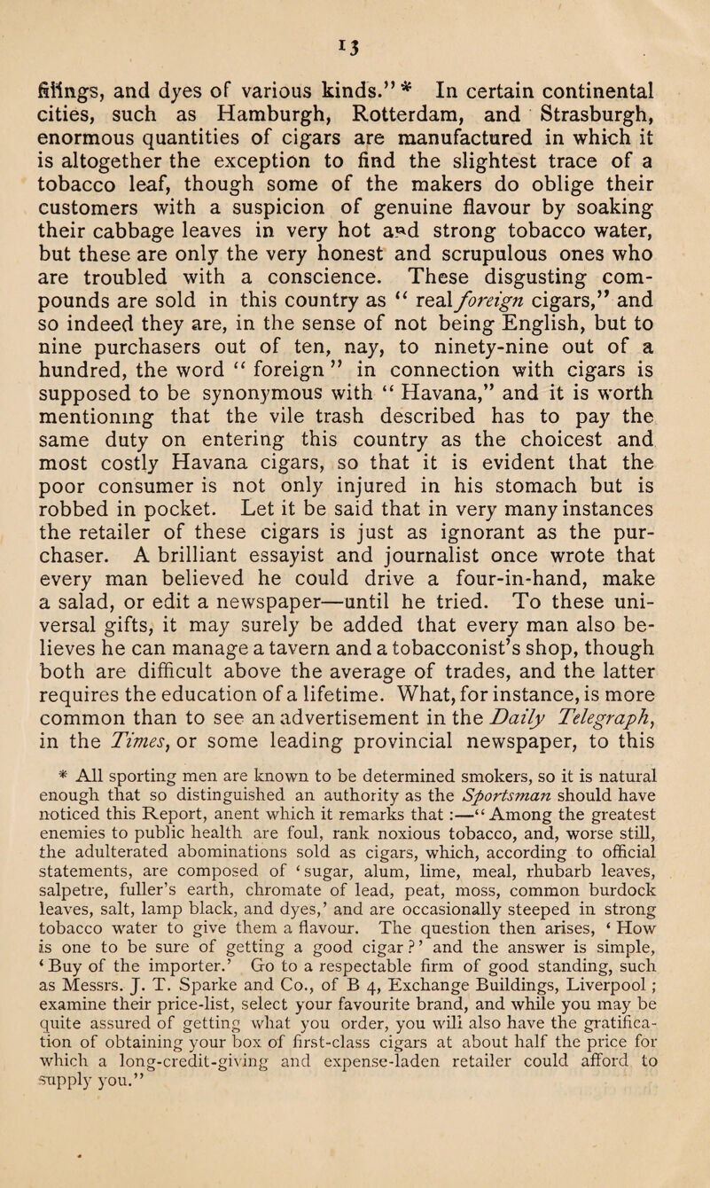 filings, and dyes of various kinds.” * In certain continental cities, such as Hamburgh, Rotterdam, and Strasburgh, enormous quantities of cigars are manufactured in which it is altogether the exception to find the slightest trace of a tobacco leaf, though some of the makers do oblige their customers with a suspicion of genuine flavour by soaking their cabbage leaves in very hot a^d strong tobacco water, but these are only the very honest and scrupulous ones who are troubled with a conscience. These disgusting com¬ pounds are sold in this country as u real foreign cigars,” and so indeed they are, in the sense of not being English, but to nine purchasers out of ten, nay, to ninety-nine out of a hundred, the word “ foreign ” in connection with cigars is supposed to be synonymous with “ Havana,” and it is worth mentioning that the vile trash described has to pay the same duty on entering this country as the choicest and most costly Havana cigars, so that it is evident that the poor consumer is not only injured in his stomach but is robbed in pocket. Let it be said that in very many instances the retailer of these cigars is just as ignorant as the pur¬ chaser. A brilliant essayist and journalist once wrote that every man believed he could drive a four-in-hand, make a salad, or edit a newspaper—until he tried. To these uni¬ versal gifts, it may surely be added that every man also be¬ lieves he can manage a tavern and a tobacconist’s shop, though both are difficult above the average of trades, and the latter requires the education of a lifetime. What, for instance, is more common than to see an advertisement in the Daily Telegraph, in the Times, or some leading provincial newspaper, to this * All sporting men are known to be determined smokers, so it is natural enough that so distinguished an authority as the Sportsman should have noticed this Report, anent which it remarks that:—“Among the greatest enemies to public health are foul, rank noxious tobacco, and, worse still, the adulterated abominations sold as cigars, which, according to official statements, are composed of ‘ sugar, alum, lime, meal, rhubarb leaves, salpetre, fuller’s earth, chromate of lead, peat, moss, common burdock leaves, salt, lamp black, and dyes,’ and are occasionally steeped in strong tobacco wrater to give them a flavour. The question then arises, ‘ How is one to be sure of getting a good cigar ? ’ and the answer is simple, ‘Buy of the importer.’ Go to a respectable firm of good standing, such as Messrs. J. T. Sparke and Co., of B 4, Exchange Buildings, Liverpool ; examine their price-list, select your favourite brand, and while you may be quite assured of getting what you order, you will also have the gratifica¬ tion of obtaining your box of first-class cigars at about half the price for which a long-credit-giving and expense-laden retailer could afford to supply you.”