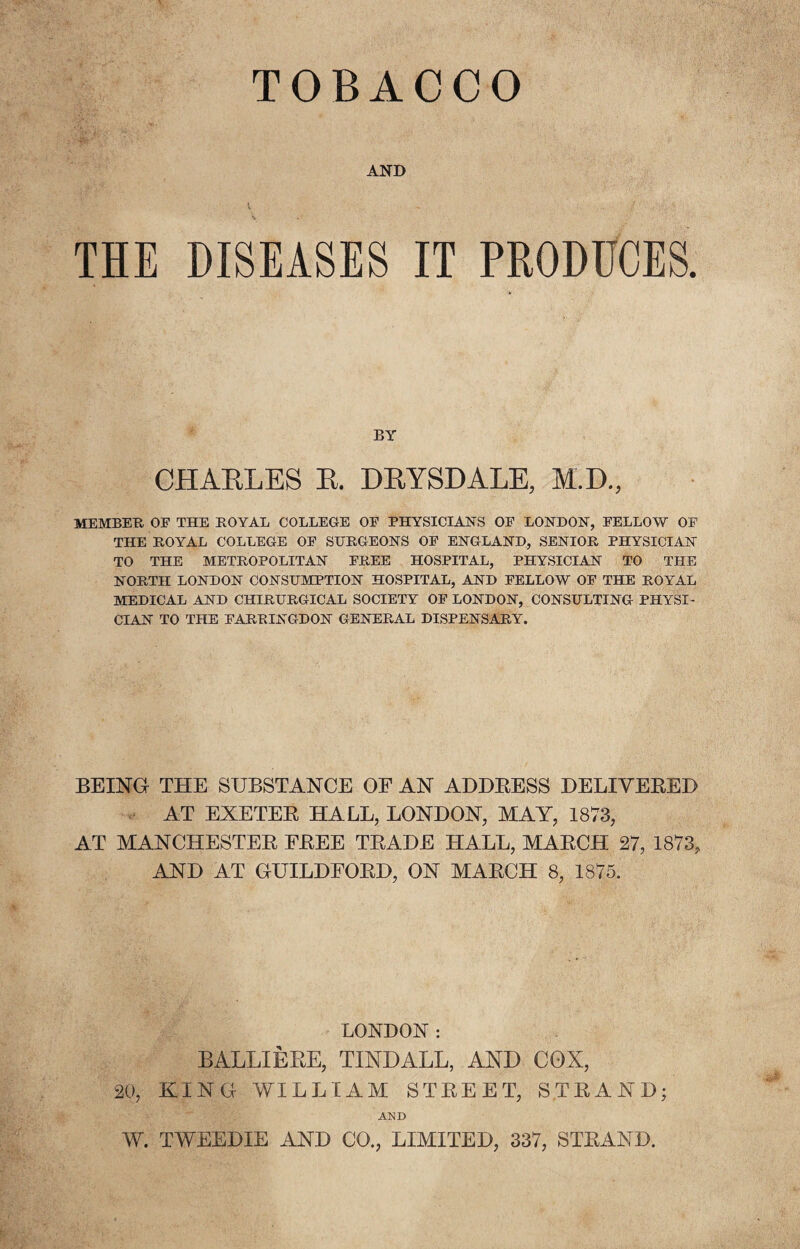 TOBACCO AND THE DISEASES IT PRODUCES. BY CHARLES B. DBYSDALE, M.I)., MEMBER OF THE ROYAL COLLEGE OF PHYSICIANS OF LONDON, FELLOW OF THE ROYAL COLLEGE OF SURGEONS OF ENGLAND, SENIOR PHYSICIAN TO THE METROPOLITAN FREE HOSPITAL, PHYSICIAN TO THE NORTH LONDON CONSUMPTION HOSPITAL, AND FELLOW OF THE ROYAL MEDICAL AND CHIRURGICAL SOCIETY OF LONDON, CONSULTING PHYSI¬ CIAN TO THE FARRINGDON GENERAL DISPENSARY. BEING THE SUBSTANCE OF AN ADDRESS DELIVERED AT EXETER HALL, LONDON, MAY, 1873, AT MANCHESTER FREE TRADE HALL, MARCH 27, 1873, AND AT GUILDFORD, ON MARCH 8, 1875. LONDON: BALLIERE, TINDALL, AND COX, 20, KING WILLIAM STREET, STRAND; AND W. TWEEDIE AND CO., LIMITED, 337, STRAND.