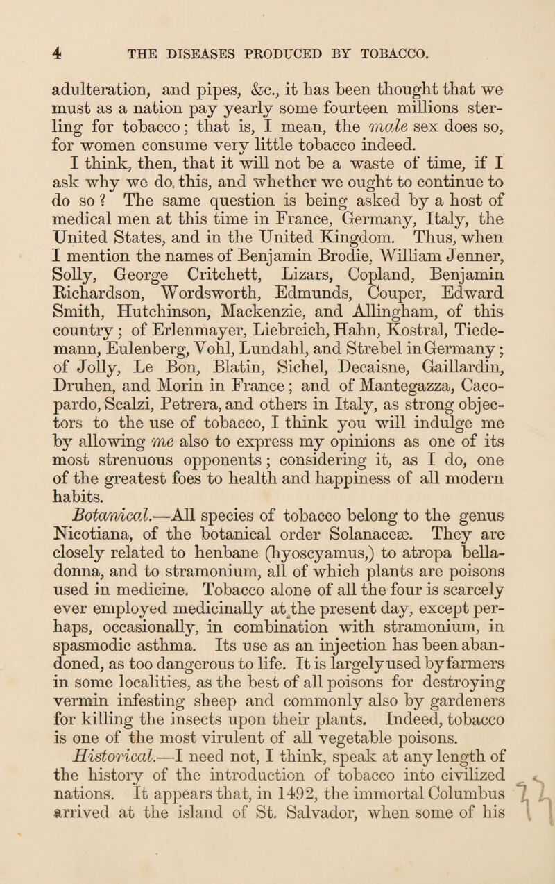 adulteration, and pipes, &c., it has been thought that we must as a nation pay yearly some fourteen millions ster¬ ling for tobacco; that is, I mean, the male sex does so, for women consume very little tobacco indeed. I think, then, that it will not be a waste of time, if I ask why we do, this, and whether we ought to continue to do so ? The same question is being asked by a host of medical men at this time in France, Germany, Italy, the United States, and in the United Kingdom. Thus, when I mention the names of Benjamin Brodie, William Jenner, Solly, George Critchett, Lizars, Copland, Benjamin Richardson, Wordsworth, Edmunds, Couper, Edward Smith, Hutchinson, Mackenzie, and Allingham, of this country ; of Erlenmayer, Liebreich, Hahn, Kostral, Tiede- mann, Eulenberg, Vohl, Lundahl, and Strebel in Germany; of Jolly, Le Bon, Blatin, Sichel, Decaisne, Gaillardin, Druhen, and Morin in France; and of Mantegazza, Caco- pardo, Scalzi, Petrera, and others in Italy, as strong objec¬ tors to the use of tobacco, I think you will indulge me by allowing me also to express my opinions as one of its most strenuous opponents; considering it, as I do, one of the greatest foes to health and happiness of all modern habits. Botanical.—All species of tobacco belong to the genus Nicotiana, of the botanical order Solanaceae. They are closely related to henbane (hyoscyamus,) to atropa bella¬ donna, and to stramonium, all of which plants are poisons used in medicine. Tobacco alone of all the four is scarcely ever employed medicinally at .the present day, except per¬ haps, occasionally, in combination with stramonium, in spasmodic asthma. Its use as an injection has been aban¬ doned, as too dangerous to life. It is largely used by farmers in some localities, as the best of all poisons for destroying vermin infesting sheep and commonly also by gardeners for killing the insects upon their plants. Indeed, tobacco is one of the most virulent of all vegetable poisons. Historical.—I need not, I think, speak at any length of the history of the introduction of tobacco into civilized nations. It appears that, in 1492, the immortal Columbus arrived at the island of St. Salvador, when some of his