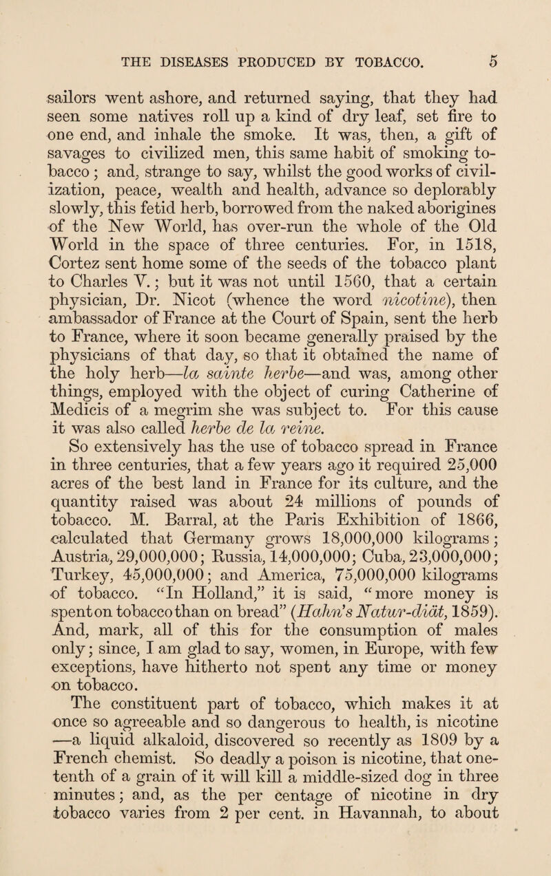 sailors went ashore, and returned saying, that they had seen some natives roll up a kind of dry leaf, set fire to one end, and inhale the smoke. It was, then, a gift of savages to civilized men, this same habit of smoking to¬ bacco ; and, strange to say, whilst the good works of civil¬ ization, peace, wealth and health, advance so deplorably slowly, this fetid herb, borrowed from the naked aborigines of the New World, has over-run the whole of the Old World in the space of three centuries. For, in 1518, Cortez sent home some of the seeds of the tobacco plant to Charles Y.; but it was not until 1560, that a certain physician, Dr. Nicot (whence the word nicotine), then ambassador of France at the Court of Spain, sent the herb to France, where it soon became generally praised by the physicians of that day, so that it obtained the name of the holy herb—la sainte herbe—and was, among other things, employed with the object of curing Catherine of Medicis of a megrim she was subject to. For this cause it was also called herbe de let reine. So extensively has the use of tobacco spread in France in three centuries, that a few years ago it required 25,000 acres of the best land in France for its culture, and the quantity raised was about 24 millions of pounds of tobacco. M. Barral, at the Paris Exhibition of 1866, calculated that Germany grows 18,000,000 kilograms; Austria, 29,000,000; Russia, 14,000,000; Cuba, 23,000,000; Turkey, 45,000,000; and America, 75,000,000 kilograms of tobacco. “In Holland,” it is said, “more money is spenton tobacco than on bread” (Hahn’s Natur-diat, 1859). And, mark, all of this for the consumption of males only; since, I am glad to say, women, in Europe, with few exceptions, have hitherto not spent any time or money on tobacco. The constituent part of tobacco, which makes it at once so agreeable and so dangerous to health, is nicotine —a liquid alkaloid, discovered so recently as 1809 by a French chemist. So deadly a poison is nicotine, that one- tenth of a grain of it will kill a middle-sized dog in three minutes; and, as the per centage of nicotine in dry tobacco varies from 2 per cent, in Savannah, to about