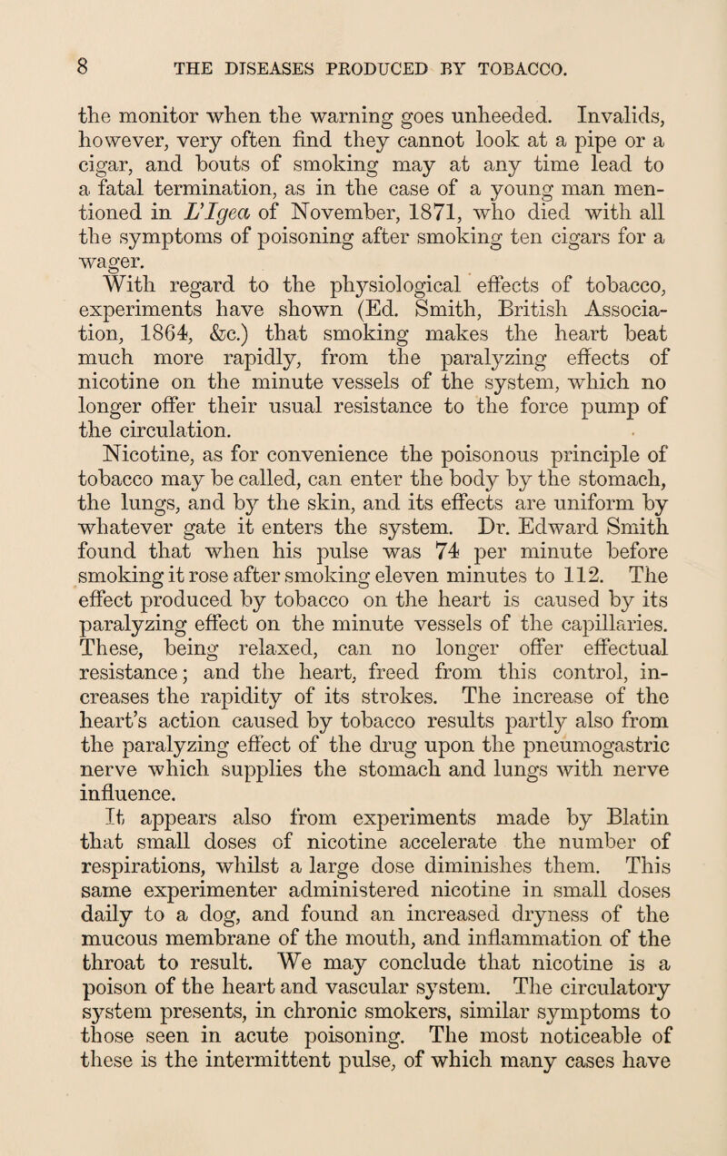 the monitor when the warning goes unheeded. Invalids, however, very often find they cannot look at a pipe or a cigar, and bouts of smoking may at any time lead to a fatal termination, as in the case of a young man men¬ tioned in L’lgea of November, 1871, who died with all the symptoms of poisoning after smoking ten cigars for a wager. With regard to the physiological effects of tobacco, experiments have shown (Ed. Smith, British Associa¬ tion, 1864, &c.) that smoking makes the heart beat much more rapidly, from the paralyzing effects of nicotine on the minute vessels of the system, which no longer offer their usual resistance to the force pump of the circulation. Nicotine, as for convenience the poisonous principle of tobacco may be called, can enter the body by the stomach, the lungs, and by the skin, and its effects are uniform by whatever gate it enters the system. Dr. Edward Smith found that when his pulse was 74 per minute before smoking it rose after smoking eleven minutes to 112. The effect produced by tobacco on the heart is caused by its paralyzing effect on the minute vessels of the capillaries. These, being relaxed, can no longer offer effectual resistance; and the heart, freed from this control, in¬ creases the rapidity of its strokes. The increase of the heart’s action caused by tobacco results partly also from the paralyzing effect of the drug upon the pneumogastric nerve which supplies the stomach and lungs with nerve influence. It appears also from experiments made by Blatin that small doses of nicotine accelerate the number of respirations, whilst a large dose diminishes them. This same experimenter administered nicotine in small doses daily to a dog, and found an increased dryness of the mucous membrane of the mouth, and inflammation of the throat to result. We may conclude that nicotine is a poison of the heart and vascular system. The circulatory system presents, in chronic smokers, similar symptoms to those seen in acute poisoning. The most noticeable of these is the intermittent pulse, of which many cases have