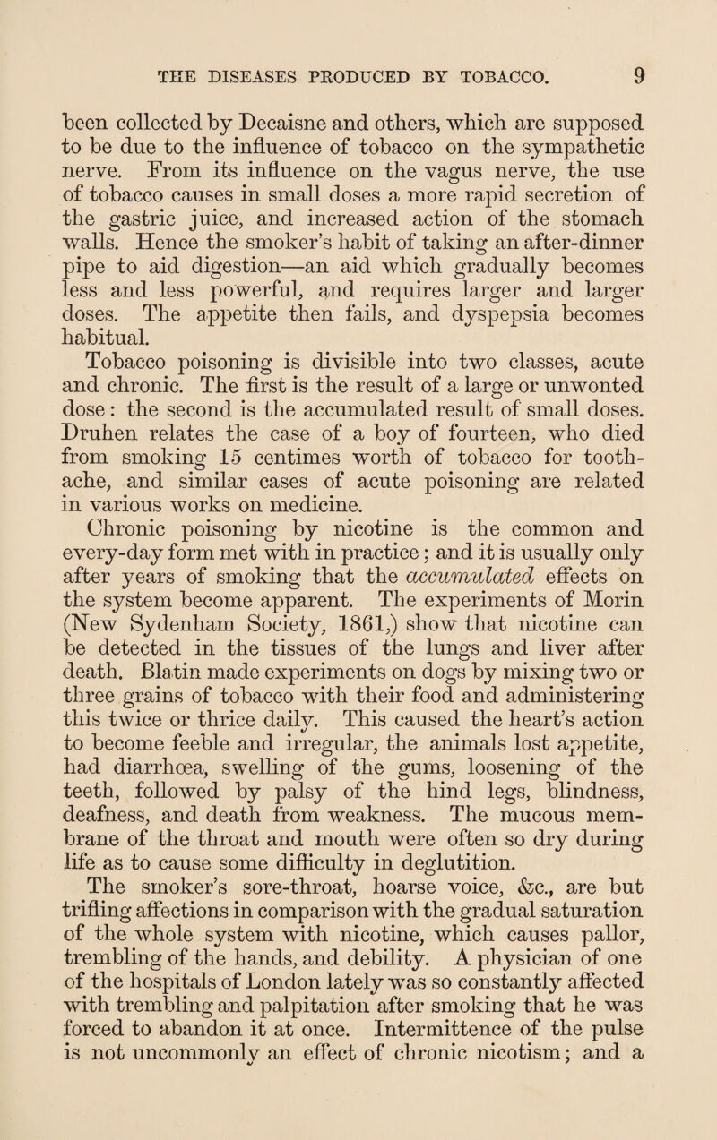 been collected by Decaisne and others, which are supposed to be due to the influence of tobacco on the sympathetic nerve. From its influence on the vagus nerve, the use of tobacco causes in small doses a more rapid secretion of the gastric juice, and increased action of the stomach walls. Hence the smoker’s habit of taking an after-dinner pipe to aid digestion—an aid which gradually becomes less and less powerful, and requires larger and larger doses. The appetite then fails, and dyspepsia becomes habitual. Tobacco poisoning is divisible into two classes, acute and chronic. The first is the result of a large or unwonted dose: the second is the accumulated result of small doses. Druhen relates the case of a boy of fourteen, who died from smoking 15 centimes worth of tobacco for tooth¬ ache, and similar cases of acute poisoning are related in various works on medicine. Chronic poisoning by nicotine is the common and every-day form met with in practice; and it is usually only after years of smoking that the accumulated effects on the system become apparent. The experiments of Morin (New Sydenham Society, 1861,) show that nicotine can be detected in the tissues of the lungs and liver after death. Blatin made experiments on dogs by mixing two or three grains of tobacco with their food and administering this twice or thrice daily. This caused the heart’s action to become feeble and irregular, the animals lost appetite, had diarrhoea, swelling of the gums, loosening of the teeth, followed by palsy of the hind legs, blindness, deafness, and death from weakness. The mucous mem¬ brane of the throat and mouth were often so dry during life as to cause some difficulty in deglutition. The smoker’s sore-throat, hoarse voice, &c., are but trifling affections in comparison with the gradual saturation of the whole system with nicotine, which causes pallor, trembling of the hands, and debility. A physician of one of the hospitals of London lately was so constantly affected with trembling and palpitation after smoking that he was forced to abandon it at once. Intermittence of the pulse is not uncommonlv an effect of chronic nicotism; and a 4/ '