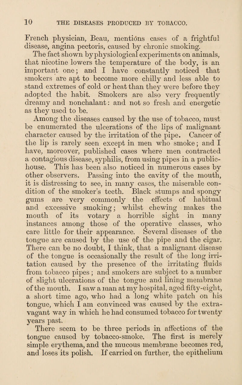 French physician, Bean, mentions cases of a frightful disease, angina pectoris, caused by chronic smoking. The fact shown by physiological experiments on animals, that nicotine lowers the temperature of the body, is an important one; and I have constantly noticed that smokers are apt to become more chilly and less able to stand extremes of cold or heat than they were before they adopted the habit. Smokers are also very frequently dreamy and nonchalant: and not so fresh and energetic as they used to be. Among the diseases caused by the use of tobacco, must be enumerated the ulcerations of the lips of malignant character caused by the irritation of the pipe. Cancer of the lip is rarely seen except in men who smoke; and I have, moreover, published cases where men contracted a contagious disease, syphilis, from using pipes in a public- house. This has been also noticed in numerous cases by other observers. Passing into the cavity of the mouth, it is distressing to see, in many cases, the miserable con¬ dition of the smoker’s teeth. Black stumps and spongy gums are very commonly the effects of habitual and excessive smoking; whilst chewing makes the mouth of its votary a horrible sight in many instances among those of the operative classes, who care little for their appearance. Several diseases of the tongue are caused by the use of the pipe and the cigar. There can be no doubt, I think, that a malignant disease of the tongue is occasionally the result of the long irri¬ tation caused by the presence of the irritating fluids from tobacco pipes ; and smokers are subject to a number of slight ulcerations of the tongue and lining membrane of the mouth. I saw a man at my hospital, aged fifty-eight, a short time ago, who had a long white patch on his tongue, which I am convinced was caused by the extra¬ vagant way in which he had consumed tobacco for twenty years past. There seem to be three periods in affections of the tongue caused by tobacco-smoke. The first is merely simple erythema, and the mucous membrane becomes red, and loses its polish. If carried on further, the epithelium