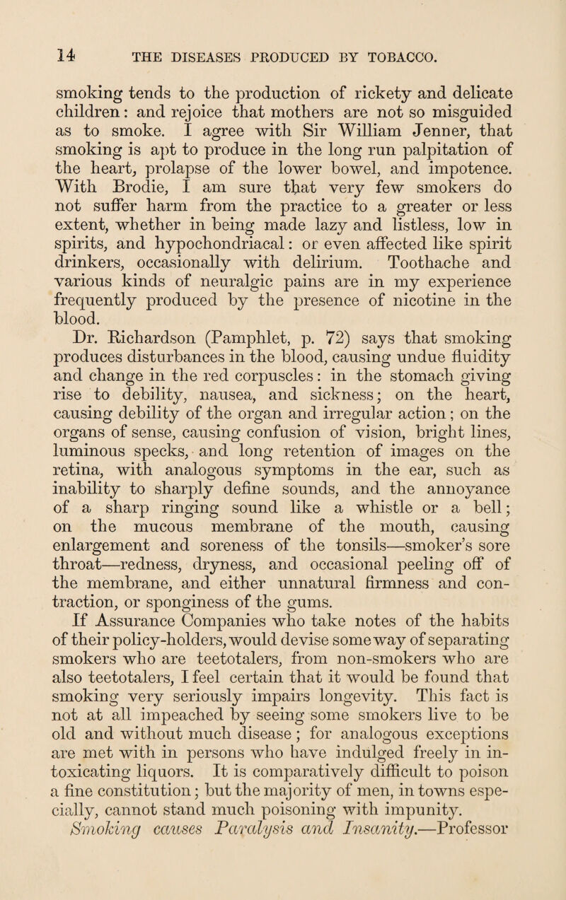 smoking tends to the production of rickety and delicate children: and rejoice that mothers are not so misguided as to smoke. I agree with Sir William Jenner, that smoking is apt to produce in the long run palpitation of the heart, prolapse of the lower bowel, and impotence. With Brodie, I am sure that very few smokers do not suffer harm from the practice to a greater or less extent, whether in being made lazy and listless, low in spirits, and hypochondriacal: or even affected like spirit drinkers, occasionally with delirium. Toothache and various kinds of neuralgic pains are in my experience frequently produced by the presence of nicotine in the blood. Dr. Richardson (Pamphlet, p. 72) says that smoking produces disturbances in the blood, causing undue fluidity and change in the red corpuscles: in the stomach giving rise to debility, nausea, and sickness; on the heart, causing debility of the organ and irregular action; on the organs of sense, causing confusion of vision, bright lines, luminous specks, and long retention of images on the retina, with analogous symptoms in the ear, such as inability to sharply define sounds, and the annoyance of a sharp ringing sound like a whistle or a bell; on the mucous membrane of the mouth, causing enlargement and soreness of the tonsils—smoker’s sore throat—redness, dryness, and occasional peeling off of the membrane, and either unnatural firmness and con¬ traction, or sponginess of the gums. If Assurance Companies who take notes of the habits of their policy-holders, would devise someway of separating smokers who are teetotalers, from non-smokers who are also teetotalers, I feel certain that it would be found that smoking very seriously impairs longevity. This fact is not at all impeached by seeing some smokers live to be old and without much disease; for analogous exceptions are met with in persons who have indulged freely in in¬ toxicating liquors. It is comparatively difficult to poison a fine constitution; but the majority of men, in towns espe¬ cially, cannot stand much poisoning with impunity. Smoking causes Paralysis and Insanity.—Professor