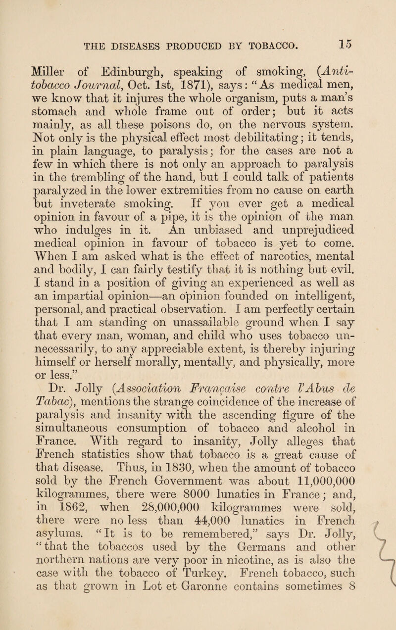 Miller of Edinburgh, speaking of smoking, (Anti- iobacco Journal, Oct. 1st, 1871), says: “As medical men, we know that it injures the whole organism, puts a man’s stomach and whole frame out of order; but it acts mainly, as all these poisons do, on the nervous system. Not only is the physical effect most debilitating; it tends, in plain language, to paralysis; for the cases are not a few in which there is not only an approach to paralysis in the trembling of the hand, but I could talk of patients paralyzed in the lower extremities from no cause on earth but inveterate smoking. If you ever get a medical opinion in favour of a pipe, it is the opinion of the man who indulges in it. An unbiased and unprejudiced medical opinion in favour of tobacco is yet to come. When I am asked what is the effect of narcotics, mental and bodily, I can fairly testify that it is nothing but evil. I stand in a position of giving an experienced as well as an impartial opinion—an opinion founded on intelligent, personal, and practical observation. I am perfectly certain that I am standing on unassailable ground when I say that every man, woman, and child who uses tobacco un¬ necessarily, to any appreciable extent, is thereby injuring himself or herself morally, mentally, and physically, more or less.” Dr. Jolly (Association Frangaise contre VAbus cle Tabac), mentions the strange coincidence of the increase of paralysis and insanity with the ascending figure of the simultaneous consumption of tobacco and alcohol in France. With regard to insanity, Jolly alleges that French statistics show that tobacco is a great cause of that disease. Thus, in 1830, when the amount of tobacco sold by the French Government was about 11,000,000 kilogrammes, there were 8000 lunatics in France; and, in 1862, when 28,000,000 kilogrammes were sold, there were no less than 44,000 lunatics in French asylums. “It is to be remembered,” says Dr. Jolly, “ that the tobaccos used by the Germans and other northern nations are very poor in nicotine, as is also the case with the tobacco of Turkey. French tobacco, such as that grown in Lot et Garonne contains sometimes 8