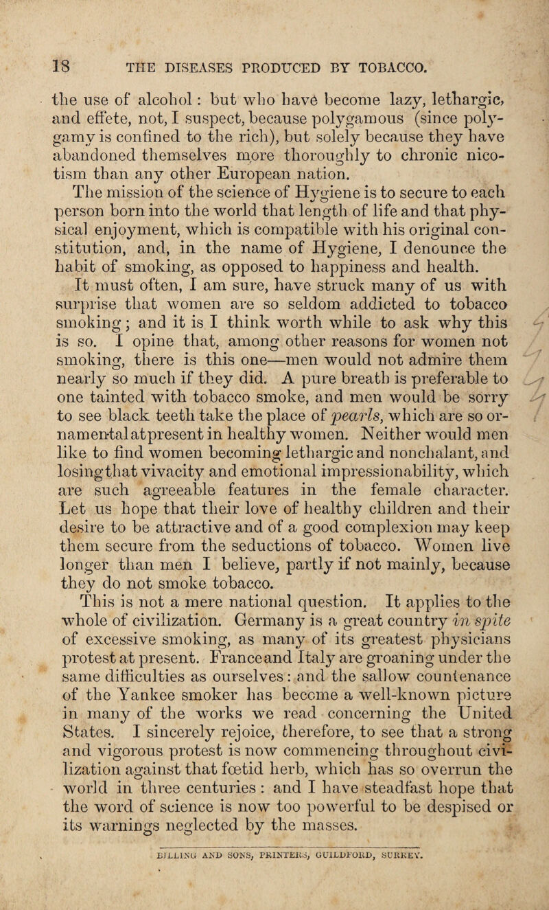 the use of alcohol: but who have become lazy, lethargic, and effete, not, I suspect, because polygamous (since poly¬ gamy is confined to the rich), but solely because they have abandoned themselves more thoroughly to chronic nieo- tism than any other European nation. The mission of the science of Hvgiene is to secure to each person born into the world that length of life and that phy¬ sical enjoyment, which is compatible with his original con¬ stitution, and, in the name of Hygiene, I denounce the habit of smoking, as opposed to happiness and health. It must often, I am sure, have struck many of us with surprise that women are so seldom addicted to tobacco smoking; and it is I think worth while to ask why this is so. I opine that, among other reasons for women not smoking, there is this one—men would not admire them nearly so much if they did. A pure breath is preferable to one tainted with tobacco smoke, and men would be sorry to see black teeth take the place of pearls, which are so or- nam en-tal at present in healthy women. N either would men like to find women becoming lethargic and nonchalant, and losing that vivacity and emotional impressionability, which are such agreeable features in the female character. Let us hope that their love of healthy children and their desire to be attractive and of a good complexion may keep them secure from the seductions of tobacco. Women live longer than men I believe, partly if not mainly, because they do not smoke tobacco. This is not a mere national question. It applies to the whole of civilization. Germany is a great country in spite of excessive smoking, as many of its greatest physicians protest at present. Franceand Itaty are groaning under the same difficulties as ourselves: and the sallow countenance of the Yankee smoker has become a well-known picture in many of the works we read concerning the United States. I sincerely rejoice, therefore, to see that a strong and vigorous protest is now commencing throughout civi¬ lization against that foetid herb, which has so overrun the world in three centuries : and I have steadfast hope that the word of science is now too powerful to be despised or its warnings neglected by the masses. BJLLIN'U AND SONS, PRINTERS, GUILDi'OlvD, SURKOV.