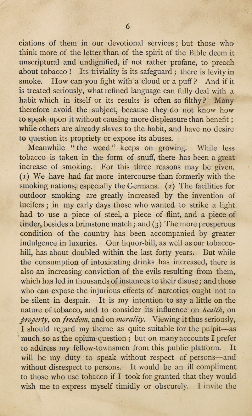 ciations of them in our devotional services; but those who think more of the letter than of the spirit of the Bible deem it unscriptural and undignified, if not rather profane, to preach about tobacco ! Its triviality is its safeguard ; there is levity in smoke. How can you fight with a cloud or a puff ? And if it is treated seriously, what refined language can fully deal with a habit which in itself or its results is often so filthy ? Many therefore avoid the subject, because they do not know how to speak upon it without causing more displeasure than benefit ; while others are already slaves to the habit, and have no desire to question its propriety or expose its abuses. Meanwhile “ the weed ” keeps on growing. While less tobacco is taken in the form of snuff, there has been a great increase of smoking. For this three reasons may be given, (i) We have had far more intercourse than formerly with the smoking nations, especially the Germans. (2) The facilities for outdoor smoking are greatly increased by the invention of lucifers; in my early days those who wanted to strike a light had to use a piece of steel, a piece of flint, and a piece of tinder, besides a brimstone match; and (3) The more prosperous condition of the country has been accompanied by greater indulgence in luxuries. Our liquor-bill, as well as our tobacco- bill, has about doubled within the last forty years. But while the consumption of intoxicating drinks has increased, there is also an increasing conviction of the evils resulting from them, which has led in thousands of instances to their disuse; and those who can expose the injurious effects of narcotics ought not to be silent in despair. It is my intention to say a little on the nature of tobacco, and to consider its influence on health, on property, on freedom, and on morality. Viewing it thus seriously, I should regard my theme as quite suitable for the pulpit—as ' much so as the opium-question ; but on many accounts I prefer to address my fellow-townsmen from this public platform. It will be my duty to speak without respect of persons—and without disrespect to persons. It would be an ill compliment to those who use tobacco if I took for granted that they would wish me to express myself timidly or obscurely. I invite the