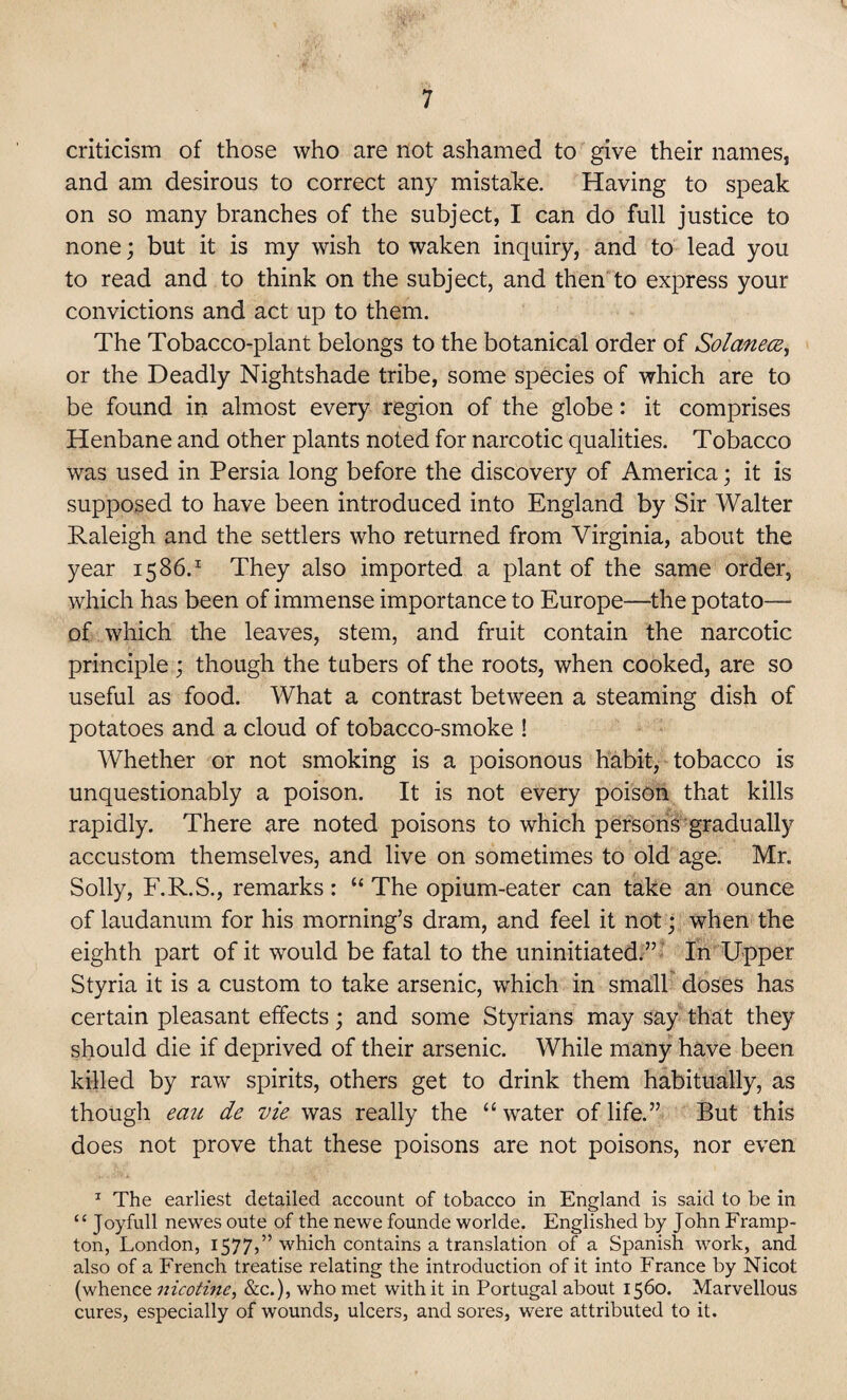 criticism of those who are not ashamed to give their names, and am desirous to correct any mistake. Having to speak on so many branches of the subject, I can do full justice to none; but it is my wish to waken inquiry, and to lead you to read and to think on the subject, and then to express your convictions and act up to them. The Tobacco-plant belongs to the botanical order of Solanece, or the Deadly Nightshade tribe, some species of which are to be found in almost every region of the globe: it comprises Henbane and other plants noted for narcotic qualities. Tobacco was used in Persia long before the discovery of America; it is supposed to have been introduced into England by Sir Walter Raleigh and the settlers who returned from Virginia, about the year 1586.1 They also imported a plant of the same order, which has been of immense importance to Europe—the potato— of which the leaves, stem, and fruit contain the narcotic principle ; though the tubers of the roots, when cooked, are so useful as food. What a contrast between a steaming dish of potatoes and a cloud of tobacco-smoke ! Whether or not smoking is a poisonous habit, tobacco is unquestionably a poison. It is not every poison that kills rapidly. There are noted poisons to which persons gradually accustom themselves, and live on sometimes to old age. Mr. Solly, F.R.S., remarks: “ The opium-eater can take an ounce of laudanum for his morning’s dram, and feel it not; when the eighth part of it would be fatal to the uninitiated.” In Upper Styria it is a custom to take arsenic, which in small doses has certain pleasant effects; and some Styrians may say that they should die if deprived of their arsenic. While many have been killed by raw spirits, others get to drink them habitually, as though eau de vie was really the “ water of life.” But this does not prove that these poisons are not poisons, nor even 1 The earliest detailed account of tobacco in England is said to be in “ Joyfull newes oute of the newe founde worlde. Englished by John Framp- ton, London, 1577,” which contains a translation of a Spanish work, and also of a French treatise relating the introduction of it into France by Nicot (whence nicotine, &c.), who met with it in Portugal about 1560. Marvellous cures, especially of wounds, ulcers, and sores, were attributed to it.