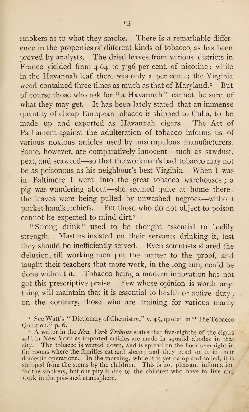!3 smokers as to what they smoke. There is a remarkable differ¬ ence in the properties of different kinds of tobacco, as has been proved by analysts. The dried leaves from various districts in France yielded from 4/64 to 7’96 percent, of nicotine; while in the Havannah leaf there was only 2 per cent.; the Virginia weed contained three times as much as that of Maryland.1 But of course those who ask for “ a Havannah ” cannot be sure of what they may get. It has been lately stated that an immense quantity of cheap European tobacco is shipped to Cuba, to be made up and exported as Havannah cigars. The Act of Parliament against the adulteration of tobacco informs us of various noxious articles used by unscrupulous manufacturers. Some, however, are comparatively innocent—such as sawdust, peat, and seaweed—so that the workman’s bad tobacco may not be as poisonous as his neighbour’s best Virginia. When I was in Baltimore I went into the great tobacco warehouses ; a pig was wandering about—she seemed quite at home there; the leaves were being pulled by unwashed negroes—without pocket-handkerchiefs. But those who do not object to poison cannot be expected to mind dirt.2 “Strong drink” used to be thought essential to bodily strength. Masters insisted on their servants drinking it, lest they should be inefficiently served. Even scientists shared the delusion, till working men put the matter to the proof, and taught their teachers that more work, in the long run, could be done without it. Tobacco being a modern innovation has not got this prescriptive praise. Few whose opinion is worth any¬ thing will maintain that it is essential to health or active duty; on the contrary, those who are training for various manly 1 See Watt’s “ Dictionary of Chemistry,” v. 45, quoted in “ The Tobacco Question,” p. 6. 2 A writer in the New York Trihine states that five-eighths of the cigars sold in New York as imported articles are made in squalid abodes in that city. The tobacco is wetted down, and is spread on the floor overnight in the rooms where the families eat and sleep ; and they tread on it in their domestic operations. In the morning, while it is yet damp and soiled, it is stripped from the stems by the children. This is not pleasant information for the smokers, but our pity is due to the children who have to live and work in the poisoned atmosphere.