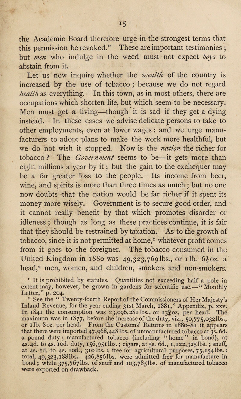 the Academic Board therefore urge in the strongest terms that this permission be revoked.” These are important testimonies; but men who indulge in the weed must not expect boys to abstain from it. Let us now inquire whether the wealth of the country is increased by the use of tobacco; because we do not regard health as everything. In this town, as in most others, there are occupations which shorten life, but which seem to be necessary. Men must get a living—though it is sad if they get a dying instead. In these cases we advise delicate persons to take to other employments, even at lower wages: and we urge manu¬ facturers to adopt plans to make the work more healthful, but we do not wish it stopped. Now is the nation the richer for tobacco ? The Government seems to be—it gets more than eight millions a year by it; but the gain to the exchequer may be a far greater loss to the people. Its income from beer, wine, and spirits is more than three times as much; but no one now doubts that the nation would be far richer if it spent its money more wisely. Government is to secure good order, and it cannot really benefit by that which promotes disorder or idleness ; though as long as these practices continue, it is fair that they should be restrained by taxation. As to the growth of tobacco, since it is not permitted at home,1 whatever profit comes from it goes to the foreigner. The tobacco consumed in the United Kingdom in 1880 was 49,323,769^5., or ilb. 6^oz. a head,2 men, women, and children, smokers and non-smokers. 1 It is prohibited by statutes. Quantities not exceeding half a pole in extent may, however, be grown in gardens for scientific use.—“ Monthly Letter,” p. 204. 2 See the “ Twenty-fourth Report of the Commissioners of Her Majesty’s Inland Revenue, for the year ending 31st March, 1881,” Appendix, p. xxv. In 1841 the consumption was 23,096,281 lbs., or 13I0Z. per head. The maximum was in 1877, before the increase of the duty, viz., 5o,775,o32lbs., or 1 lb. 8oz. per head. From the Customs’ Returns in 1880-81 it appears that there were imported 47,968,448 lbs. of unmanufactured tobacco at 3s. 6d. a pound duty; manufactured tobacco (including “home” in bond), at 4s. 4d. to 4s. iod. duty, 156,951 lbs.; cigars, at 5s. 6d., 1,122,325lbs. ; snuff, at 4s. id. to 4s. 10a., 3iolbs. ; free for agricultural purposes, 75,i54lbs.: total, 49,323,188 lbs. 426,856^. were admitted free for manufacture in bond ; while 375,767 lbs. of snuff and 103,785 lbs. of manufactured tobacco were exported on drawback.