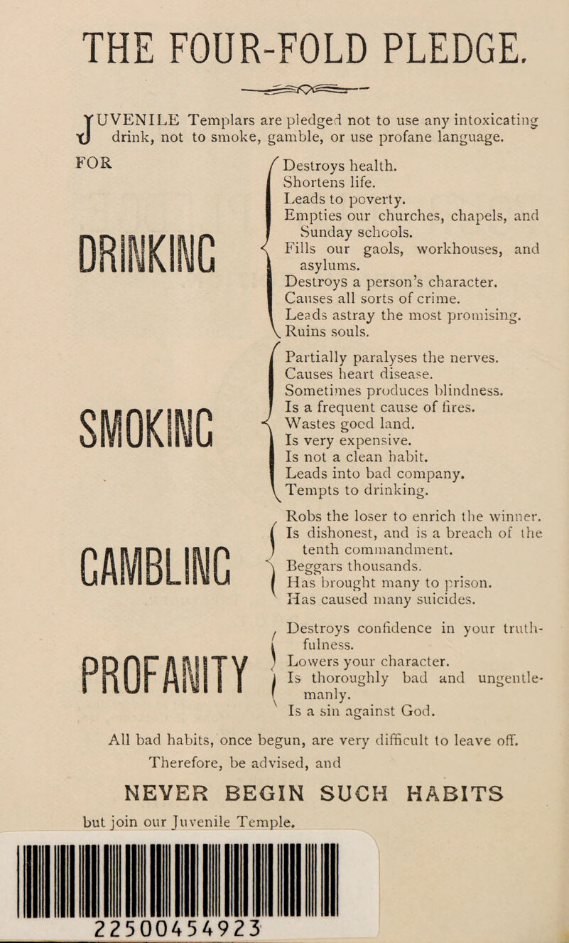 THE FOUR-FOLD PLEDGE. JUVENILE Templars are pledged not to use any intoxicating drink, not to smoke, gamble, or use profane language. FOR DRINKING SMOKING GAMBLINC / Destroys health. Shortens life. Leads to poverty. Empties our churches, chapels, and Sunday schools. < Fills our gaols, workhouses, and asylums. Destroys a person’s character. Causes all sorts of crime. Leads astray the most promising. V Ruins souls. ^ Partially paralyses the nerves. Causes heart disease. Sometimes produces blindness. Is a frequent cause of fires. Wastes good land. Is very expensive. Is not a clean habit. Leads into bad company. Tempts to drinking. Robs the loser to enrich the winner. ( Is dishonest, and is a breach of the ) tenth commandment. T Beggars thousands. | Has brought many to prison. Has caused many suicides. f Destroys confidence in your truth- i fulness. ’ Lowers your character. I Is thoroughly bad and ungentle- f manly. Is a sin against God. All bad habits, once begun, are very difficult to leave off. Therefore, be advised, and NEVER BEGIN SUCH HABITS but join our Juvenile Temple. 22500454923