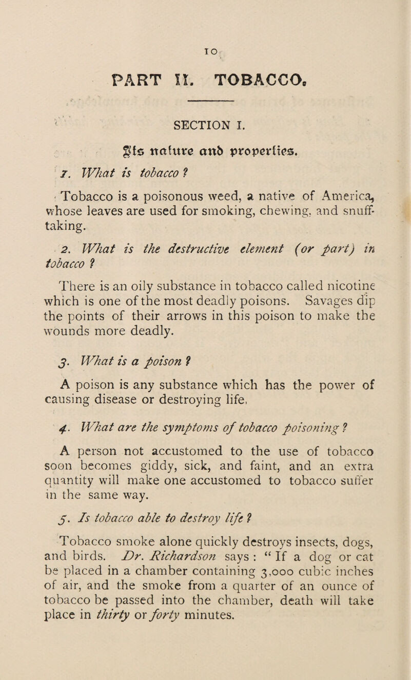 PART II. TOBACCOe SECTION I. gts nature anb properties. 7. What is tobacco ? Tobacco is a poisonous weed, a native of America, whose leaves are used for smoking, chewing, and snuff¬ taking. 2. What is the destructive element (or part) in tobacco ? There is an oily substance in tobacco called nicotine which is one of the most deadly poisons. Savages dip the points of their arrows in this poison to make the wounds more deadly. j. What is a poison ? A poison is any substance which has the power of causing disease or destroying life, 4. What are the symptoms of tobacco poisoning ? A person not accustomed to the use of tobacco soon becomes giddy, sick, and faint, and an extra quantity will make one accustomed to tobacco suffer in the same way. 5. Is tobacco able to destroy life ? Tobacco smoke alone quickly destroys insects, dogs, and birds. Dr. Richardso?i says : “If a dog or cat be placed in a chamber containing 3.000 cubic inches of air, and the smoke from a quarter of an ounce of tobacco be passed into the chamber, death will take place in thirty or forty minutes.