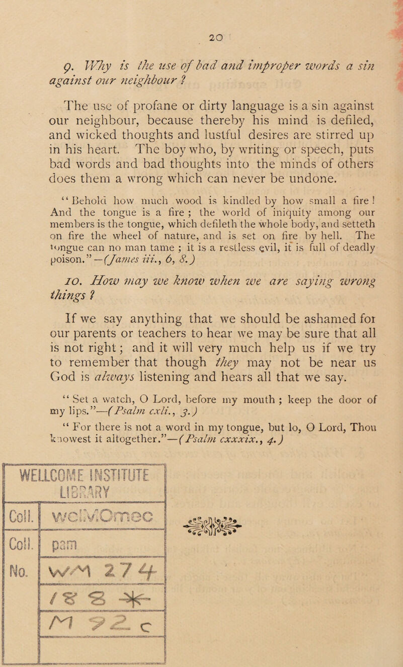 g. Why is the use of bad and improper words a sin against our neighbour ? The use of profane or dirty language is a sin against our neighbour, because thereby his mind is defiled, and wicked thoughts and lustful desires are stirred up in his heart. The boy who, by writing or speech, puts bad words and bad thoughts into the minds of others does them a wrong which can never be undone. “Behold how much wood is kindled by how small a fire! And the tongue is a fire ; the world of iniquity among our members is the tongue, which defileth the whole body, and setteth on fire the wheel of nature, and is set on fire by hell. The tongue can no man tame ; it is a restless evil, it is full of deadly poison.” —(James Hi., 6, 8.) io. How may we know when we are saying wrong things ? If we say anything that we should be ashamed for our parents or teachers to hear we may be sure that all is not right; and it will very much help us if we try to remember that though they may not be near us God is always listening and hears all that we say. “ Set a watch, O Lord, before iny mouth ; keep the door of my lips.”—(Psalm cxli., j.) “ For there is not a word in my tongue, but lo, O Lord, Thou k no west it altogether.”—(Psalm cxxxix., 4.) WELLCOME INSTITUTE' ] LIBRARY Coll. wcLVCmee Coll. pam No. / % *8