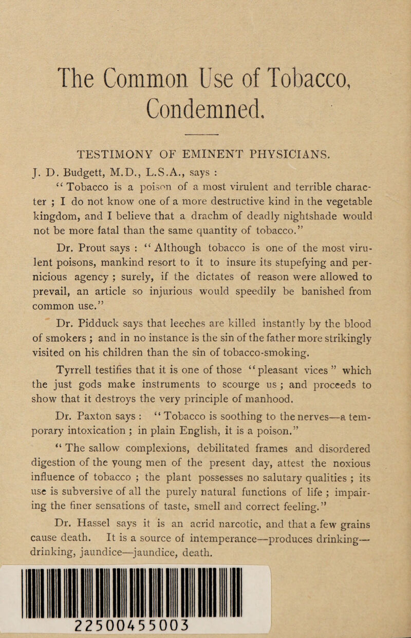 The Common Use of Tobacco, Condemned. TESTIMONY OF EMINENT PHYSICIANS. J. D. Budgett, M.D., L.S.A., says : c< Tobacco is a poison of a most virulent and terrible charac¬ ter ; I do not know one of a more destructive kind in the vegetable kingdom, and I believe that a drachm of deadly nightshade would not be more fatal than the same quantity of tobacco.” Dr. Prout says : “ Although tobacco is one of the most viru¬ lent poisons, mankind resort to it to insure its stupefying and per¬ nicious agency ; surely, if the dictates of reason were allowed to prevail, an article so injurious would speedily be banished from common use.” Dr. Pidduck says that leeches are killed instantly by the blood of smokers ; and in no instance is the sin of the father more strikingly visited on his children than the sin of tobacco-smoking. Tyrrell testifies that it is one of those “pleasant vices ” which the just gods make instruments to scourge us ; and proceeds to show that it destroys the very principle of manhood. Dr. Paxton says : “ Tobacco is soothing to the nerves—a tem¬ porary intoxication ; in plain English, it is a poison.” “ The sallow complexions, debilitated frames and disordered digestion of the young men of the present day, attest the noxious influence of tobacco ; the plant possesses no salutary qualities ; its use is subversive of all the purely natural functions of life ; impair¬ ing the finer sensations of taste, smell and correct feeling.” Dr. Hassel says it is an acrid narcotic, and that a few grains cause death. It is a source of intemperance—produces drinking— drinking, jaundice—jaundice, death.