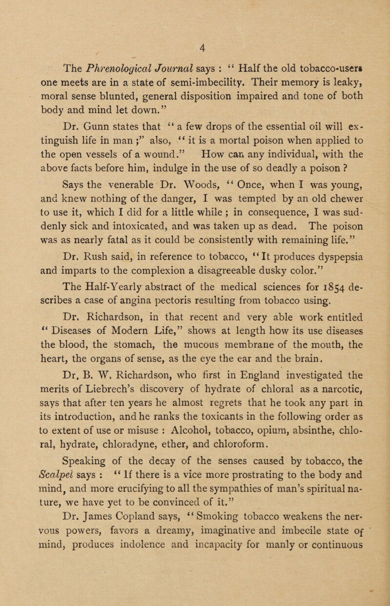 The Phrenological Journal says : “ Half the old tobacco-users one meets are in a state of semi-imbecility. Their memory is leaky, moral sense blunted, general disposition impaired and tone of both body and mind let down. ” Dr. Gunn states that “ a few drops of the essential oil will ex¬ tinguish life in man also, “ it is a mortal poison when applied to the open vessels of a wound.” How can any individual, with the above facts before him, indulge in the use of so deadly a poison ? Says the venerable Dr. Woods, “Once, when I was young, and knew nothing of the danger, I was tempted by an old chewer to use it, which I did for a little while ; in consequence, I was sud¬ denly sick and intoxicated, and was taken up as dead. The poison was as nearly fatal as it could be consistently with remaining life.” Dr. Rush said, in reference to tobacco, “It produces dyspepsia and imparts to the complexion a disagreeable dusky color.” The Half-Yearly abstract of the medical sciences for 1854 de¬ scribes a case of angina pectoris resulting from tobacco using. Dr. Richardson, in that recent and very able work entitled “ Diseases of Modern Life,” shows at length how its use diseases the blood, the stomach, the mucous membrane of the mouth, the heart, the organs of sense, as the eye the ear and the brain. Dr, B. W. Richardson, who first in England investigated the merits of Liebrech’s discovery of hydrate of chloral as a narcotic, says that after ten years he almost regrets that he took any part in its introduction, and he ranks the toxicants in the following order as to extent of use or misuse : Alcohol, tobacco, opium, absinthe, chlo¬ ral, hydrate, chloradyne, ether, and chloroform. Speaking of the decay of the senses caused by tobacco, the Scalpel says : “If there is a vice more prostrating to the body and mind, and more crucifying to all the sympathies of man’s spiritual na¬ ture, we have yet to be convinced of it.” Dr. James Copland says, “ Smoking tobacco weakens the ner¬ vous powers, favors a dreamy, imaginative and imbecile state of mind, produces indolence and incapacity for manly or continuous