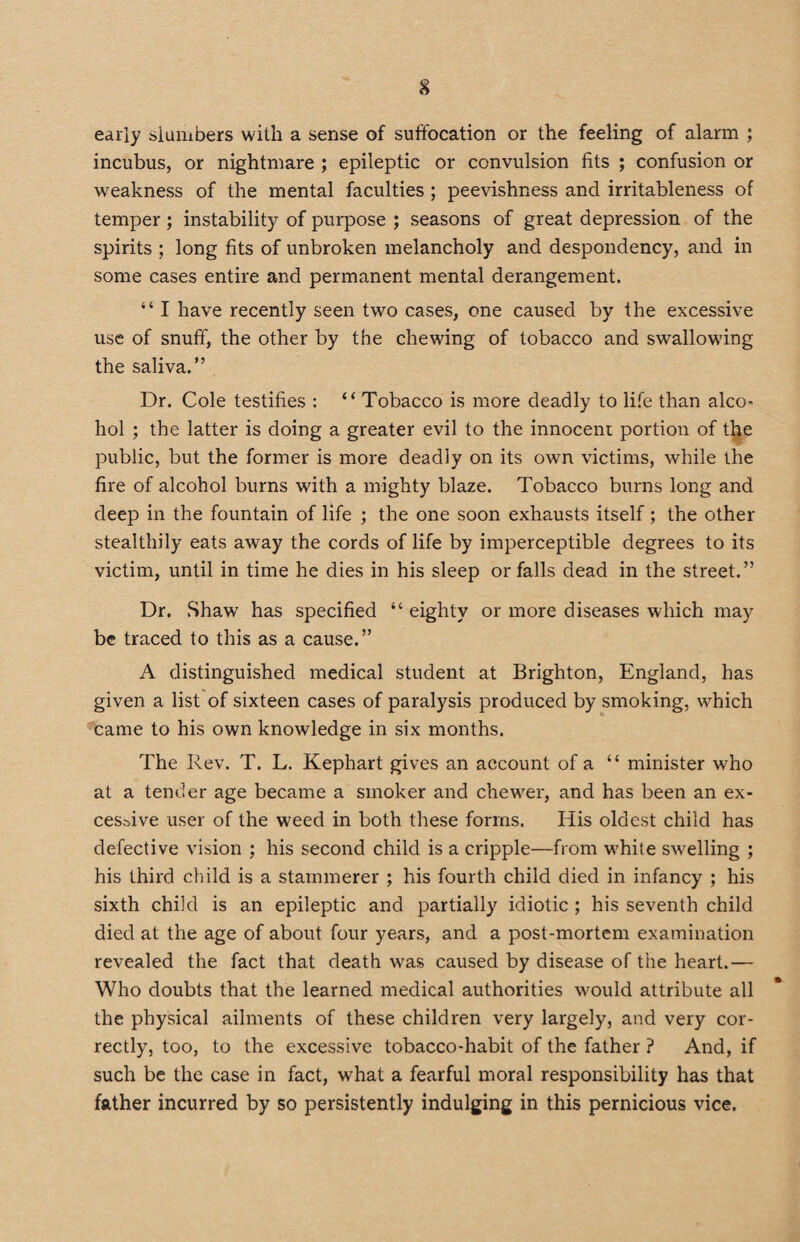 early slumbers with a sense of suffocation or the feeling of alarm ; incubus, or nightmare ; epileptic or convulsion fits ; confusion or weakness of the mental faculties ; peevishness and irritableness of temper; instability of purpose ; seasons of great depression of the spirits ; long fits of unbroken melancholy and despondency, and in some cases entire and permanent mental derangement. “ I have recently seen two cases, one caused by the excessive use of snuff, the other by the chewing of tobacco and swallowing the saliva.” Dr. Cole testifies : “ Tobacco is more deadly to life than alco¬ hol ; the latter is doing a greater evil to the innocent portion of the public, but the former is more deadly on its own victims, while the fire of alcohol burns with a mighty blaze. Tobacco burns long and deep in the fountain of life ; the one soon exhausts itself; the other stealthily eats away the cords of life by imperceptible degrees to its victim, until in time he dies in his sleep or falls dead in the street.” Dr. Shaw has specified “ eighty or more diseases which may be traced to this as a cause.” A distinguished medical student at Brighton, England, has given a list of sixteen cases of paralysis produced by smoking, which came to his own knowledge in six months. The Rev. T. L. Kephart gives an account of a “ minister who at a tender age became a smoker and chewer, and has been an ex¬ cessive user of the weed in both these forms. His oldest child has defective vision ; his second child is a cripple—from white swrelling ; his third child is a stammerer ; his fourth child died in infancy ; his sixth child is an epileptic and partially idiotic ; his seventh child died at the age of about four years, and a post-mortem examination revealed the fact that death was caused by disease of the heart.— Who doubts that the learned medical authorities would attribute all the physical ailments of these children very largely, and very cor¬ rectly, too, to the excessive tobacco-habit of the father ? And, if such be the case in fact, what a fearful moral responsibility has that father incurred by so persistently indulging in this pernicious vice.