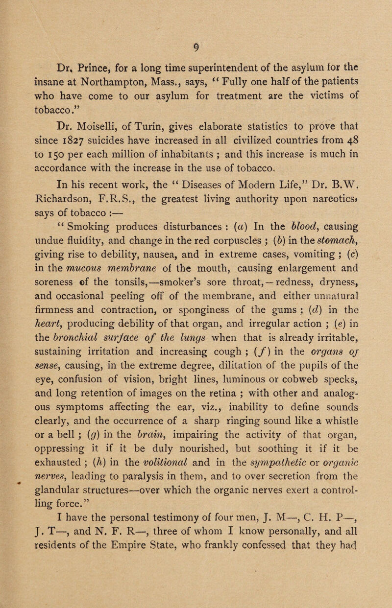 Dr, Prince, for a long time superintendent of the asylum lor the insane at Northampton, Mass., says, “ Fully one half of the patients who have come to our asylum for treatment are the victims of tobacco.” Dr. Moiselli, of Turin, gives elaborate statistics to prove that since 1827 suicides have increased in all civilized countries from 48 to 150 per each million of inhabitants ; and this increase is much in accordance with the increase in the use of tobacco. In his recent work, the “ Diseases of Modern Life,” Dr. B.W. Richardson, F.R.S., the greatest living authority upon narcotics> says of tobacco :— “ Smoking produces disturbances : (a) In the blood, causing undue fluidity, and change in the red corpuscles ; (b) in the stomach, giving rise to debility, nausea, and in extreme cases, vomiting ; (c) in the mucous membrane of the mouth, causing enlargement and soreness of the tonsils,—smoker’s sore throat,— redness, dryness, and occasional peeling off of the membrane, and either unnatural firmness and contraction, or sponginess of the gums ; (d) in the heart, producing debility of that organ, and irregular action ; (e) in the bronchial surjace of the lungs when that is already irritable, sustaining irritation and increasing cough ; (/) in the organs oj sense, causing, in the extreme degree, diktat ion of the pupils of the eye, confusion of vision, bright lines, luminous or cobweb specks, and long retention of images on the retina ; with other and analog¬ ous symptoms affecting the ear, viz., inability to define sounds clearly, and the occurrence of a sharp ringing sound like a whistle or a bell ; {g) in the brain, impairing the activity of that organ, oppressing it if it be duly nourished, but soothing it if it be exhausted ; {h) in the volitional and in the sympathetic or organic nerves, leading to paralysis in them, and to over secretion from the glandular structures—over which the organic nerves exert a control¬ ling force.” I have the personal testimony of four men, J. M—, C. II. P—, J. T—, and N. F. R—, three of whom I know personally, and all residents of the Empire State, who frankly confessed that they had