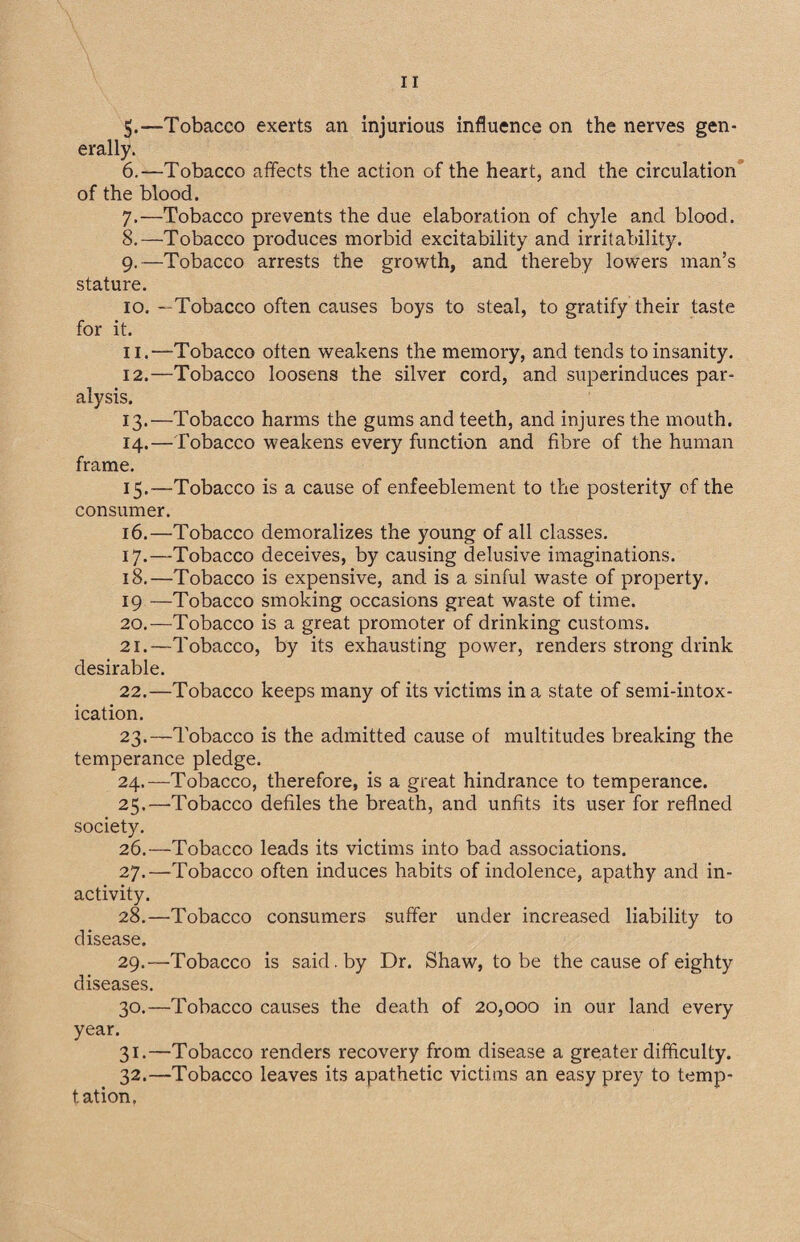 5. —Tobacco exerts an injurious influence on the nerves gen¬ erally. 6. —'Tobacco affects the action of the heart, and the circulation of the blood. 7. —Tobacco prevents the due elaboration of chyle and blood. 8. —Tobacco produces morbid excitability and irritability. 9. —Tobacco arrests the growth, and thereby lowers man’s stature. 10. —Tobacco often causes boys to steal, to gratify their taste for it. 11. —Tobacco often weakens the memory, and tends to insanity. 12. —Tobacco loosens the silver cord, and superinduces par¬ alysis. 13. —Tobacco harms the gums and teeth, and injures the mouth. 14. —Tobacco weakens every function and fibre of the human frame. 15. —Tobacco is a cause of enfeeblement to the posterity of the consumer. 16. —Tobacco demoralizes the young of all classes. 17. —Tobacco deceives, by causing delusive imaginations. 18. —Tobacco is expensive, and is a sinful waste of property. 19 —Tobacco smoking occasions great waste of time. 20. —Tobacco is a great promoter of drinking customs. 21. —Tobacco, by its exhausting power, renders strong drink desirable. 22. —Tobacco keeps many of its victims in a state of semi-intox¬ ication. 23. —Tobacco is the admitted cause of multitudes breaking the temperance pledge. 24. —Tobacco, therefore, is a great hindrance to temperance. 25. —Tobacco defiles the breath, and unfits its user for refined society. 26. —Tobacco leads its victims into bad associations. 27. —Tobacco often induces habits of indolence, apathy and in¬ activity. 28. —Tobacco consumers suffer under increased liability to disease. 29. —Tobacco is said, by Dr. Shaw, to be the cause of eighty diseases. 30. —Tobacco causes the death of 20,000 in our land every year. 31. —Tobacco renders recovery from disease a greater difficulty. 32. —Tobacco leaves its apathetic victims an easy prey to temp¬ tation.