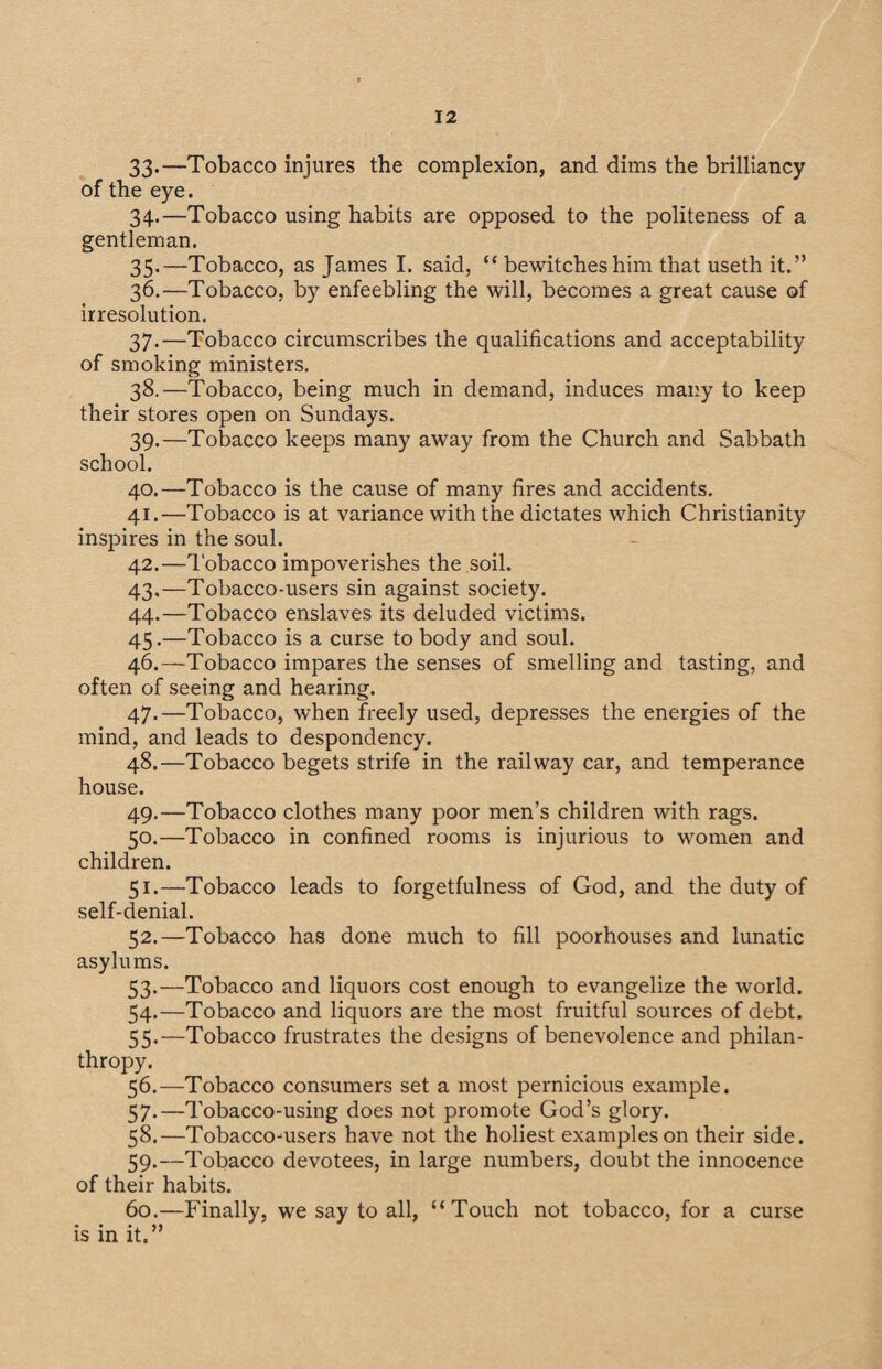 33*—Tobacco injures the complexion, and dims the brilliancy of the eye. 34. —Tobacco using habits are opposed to the politeness of a gentleman. 35. —Tobacco, as James I. said, “ bewitches him that useth it.” 36. —Tobacco, by enfeebling the will, becomes a great cause of irresolution. 37. —Tobacco circumscribes the qualifications and acceptability of smoking ministers. 38. —Tobacco, being much in demand, induces many to keep their stores open on Sundays. 39. —Tobacco keeps many away from the Church and Sabbath school. 40. —Tobacco is the cause of many fires and accidents. 41. —Tobacco is at variance with the dictates which Christianity inspires in the soul. 42. —Tobacco impoverishes the soil. 43. —Tobacco-users sin against society. 44. —Tobacco enslaves its deluded victims. 45. —Tobacco is a curse to body and soul. 46. —Tobacco impares the senses of smelling and tasting, and often of seeing and hearing. 47. —Tobacco, when freely used, depresses the energies of the mind, and leads to despondency. 48. —Tobacco begets strife in the railway car, and temperance house. 49. —Tobacco clothes many poor men’s children with rags. 50. —Tobacco in confined rooms is injurious to women and children. 51. —Tobacco leads to forgetfulness of God, and the duty of self-denial. 52. —Tobacco has done much to fill poorhouses and lunatic asylums. 53. —Tobacco and liquors cost enough to evangelize the world. 54. —Tobacco and liquors are the most fruitful sources of debt. 55. —Tobacco frustrates the designs of benevolence and philan¬ thropy. 56. —Tobacco consumers set a most pernicious example. 57. —Tobacco-using does not promote God’s glory. 58. —Tobacco-users have not the holiest examples on their side. 59. —Tobacco devotees, in large numbers, doubt the innocence of their habits. 60. —Finally, we say to all, “Touch not tobacco, for a curse is in it.