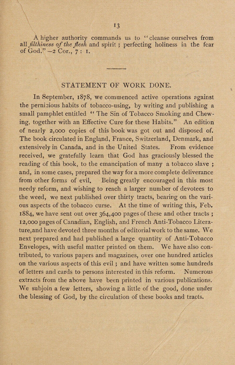 A higher authority commands us to “ cleanse ourselves from all filthiness ofi the flesh and spirit ; perfecting holiness in the fear of God.” —2 Cor., 7 : i. STATEMENT OF WORK DONE. In September, 1878, we commenced active operations against the pernicious habits of tobacco-using, by writing and publishing a small pamphlet entitled “ The Sin of Tobacco Smoking and Chew¬ ing, together with an Effective Cure for these Habits.” An edition of nearly 2,000 copies of this book was got out and disposed of. The book circulated in England, France, Switzerland, Denmark, and extensively in Canada, and in the United States. From evidence received, we gratefully learn that God has graciously blessed the reading of this book, to the emancipation of many a tobacco slave ; and, in some cases, prepared the way for a more complete deliverance from other forms of evil. Being greatly encouraged in this most needy reform, and wishing to reach a larger number of devotees to the weed, we next published over thirty tracts, bearing on the vari¬ ous aspects of the tobacco curse. At the time of writing this, Feb. 1884, we have sent out over 364,400 pages of these and other tracts ; 12,000 pages of Canadian, English, and French Anti-Tobacco Litera¬ ture,and have devoted three months of editorial work to the same. We next prepared and had published a large quantity of Anti-Tobacco Envelopes, with useful matter printed on them. We have also con¬ tributed, to various papers and magazines, over one hundred articles on the various aspects of this evil; and have written some hundreds of letters and cards to persons interested in this reform. Numerous extracts from the above have been printed in various publications, We subjoin a few letters, showing a little of the good, done under the blessing of God, by the circulation of these books and tracts.