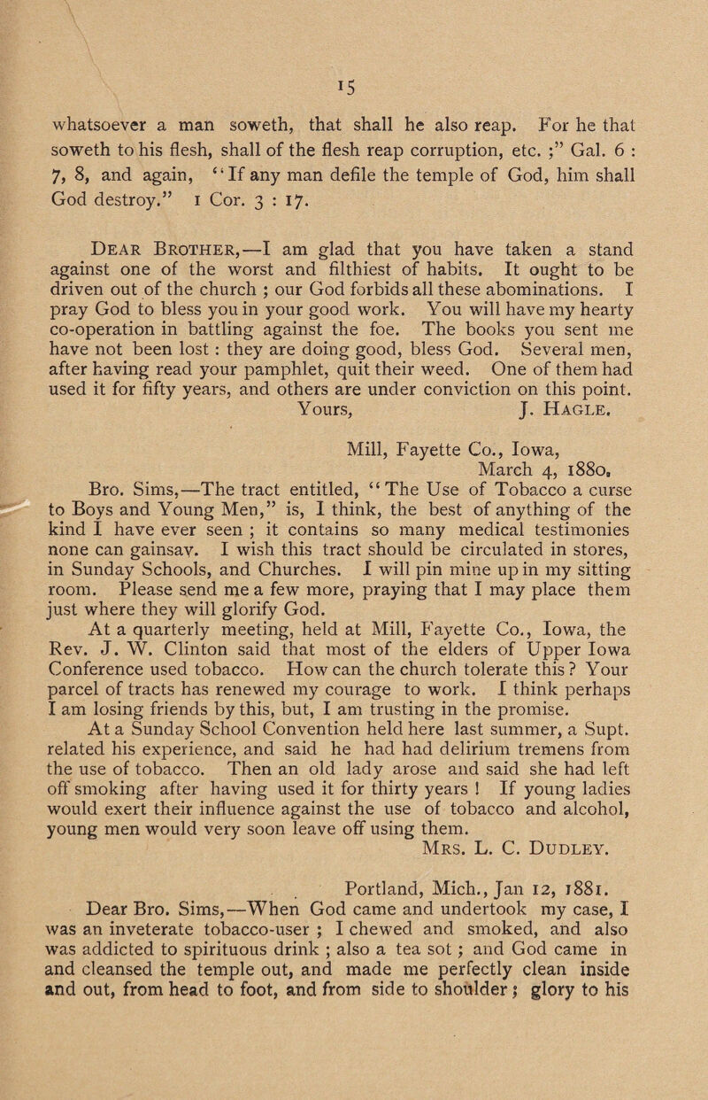 whatsoever a man soweth, that shall he also reap. For he that soweth to his flesh, shall of the flesh reap corruption, etc. Gal. 6 : 7, 8, and again, “If any man defile the temple of God, him shall God destroy.” i Cor. 3:17. Dear Brother,—I am glad that you have taken a stand against one of the worst and filthiest of habits. It ought to be driven out of the church ; our God forbids all these abominations. I pray God to bless you in your good work. You will have my hearty co-operation in battling against the foe. The books you sent me have not been lost: they are doing good, bless God. Several men, after having read your pamphlet, quit their weed. One of them had used it for fifty years, and others are under conviction on this point. Yours, J. Hagle. Mill, Fayette Co., Iowa, March 4, 1880, Bro. Sims,—The tract entitled, “The Use of Tobacco a curse to Boys and Young Men,” is, I think, the best of anything of the kind I have ever seen ; it contains so many medical testimonies none can gainsay. I wish this tract should be circulated in stores, in Sunday Schools, and Churches. I will pin mine up in my sitting room. Please send me a few more, praying that I may place them just where they will glorify God. At a quarterly meeting, held at Mill, Fayette Co., Iowa, the Rev. J. W. Clinton said that most of the elders of Upper Iowa Conference used tobacco. How can the church tolerate this? Your parcel of tracts has renewed my courage to work. I think perhaps I am losing friends by this, but, I am trusting in the promise. At a Sunday School Convention held here last summer, a Supt. related his experience, and said he had had delirium tremens from the use of tobacco. Then an old lady arose and said she had left off smoking after having used it for thirty years ! If young ladies would exert their influence against the use of tobacco and alcohol, young men would very soon leave off using them. Mrs. L. C. Dudley. Portland, Mich., Jan 12, 1881. Dear Bro. Sims,—When God came and undertook my case, I was an inveterate tobacco-user ; I chewed and smoked, and also was addicted to spirituous drink ; also a tea sot; and God came in and cleansed the temple out, and made me perfectly clean inside and out, from head to foot, and from side to shoulder $ glory to his