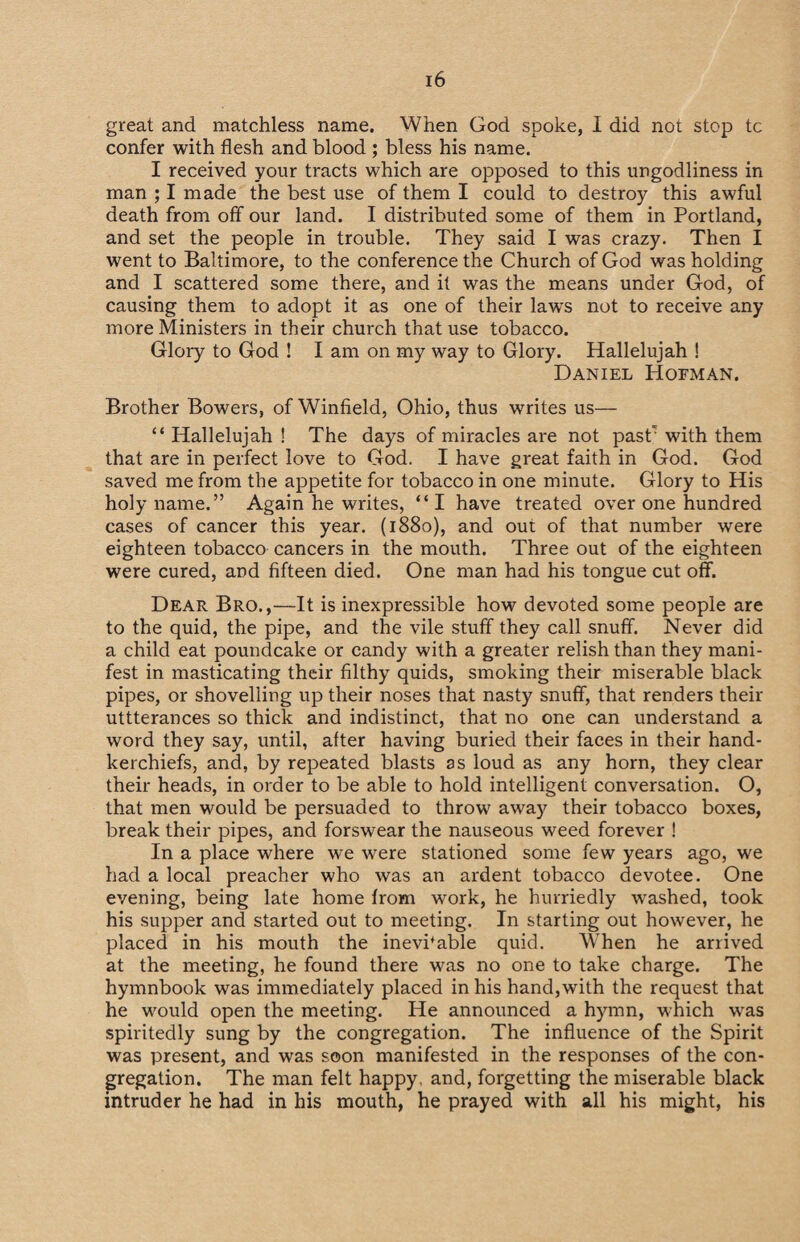 great and matchless name. When God spoke, I did not stop tc confer with flesh and blood ; bless his name. I received your tracts which are opposed to this ungodliness in man ; I made the best use of them I could to destroy this awful death from off our land. I distributed some of them in Portland, and set the people in trouble. They said I was crazy. Then I went to Baltimore, to the conference the Church of God was holding and I scattered some there, and it was the means under God, of causing them to adopt it as one of their lawrs not to receive any more Ministers in their church that use tobacco. Glory to God ! I am on my way to Glory. Hallelujah ! Daniel Hoeman. Brother Bowers, of Winfield, Ohio, thus writes us— “ Hallelujah ! The days of miracles are not pastr with them that are in perfect love to God. I have great faith in God. God saved me from the appetite for tobacco in one minute. Glory to His holy name.” Again he writes, “ I have treated over one hundred cases of cancer this year. (1880), and our of that number were eighteen tobacco cancers in the mouth. Three out of the eighteen were cured, and fifteen died. One man had his tongue cut off. Dear Bro.,—It is inexpressible how devoted some people are to the quid, the pipe, and the vile stuff they call snuff. Never did a child eat poundcake or candy with a greater relish than they mani¬ fest in masticating their filthy quids, smoking their miserable black pipes, or shovelling up their noses that nasty snuff, that renders their uttterances so thick and indistinct, that no one can understand a word they say, until, after having buried their faces in their hand¬ kerchiefs, and, by repeated blasts as loud as any horn, they clear their heads, in order to be able to hold intelligent conversation. O, that men would be persuaded to throw away their tobacco boxes, break their pipes, and forswear the nauseous weed forever ! In a place where we were stationed some few years ago, we had a local preacher who was an ardent tobacco devotee. One evening, being late home from work, he hurriedly washed, took his supper and started out to meeting. In starting out however, he placed in his mouth the inevhable quid. When he arrived at the meeting, he found there was no one to take charge. The hymnbook was immediately placed in his hand, with the request that he would open the meeting. He announced a hymn, which was spiritedly sung by the congregation. The influence of the Spirit was present, and was soon manifested in the responses of the con¬ gregation. The man felt happy, and, forgetting the miserable black intruder he had in his mouth, he prayed with all his might, his
