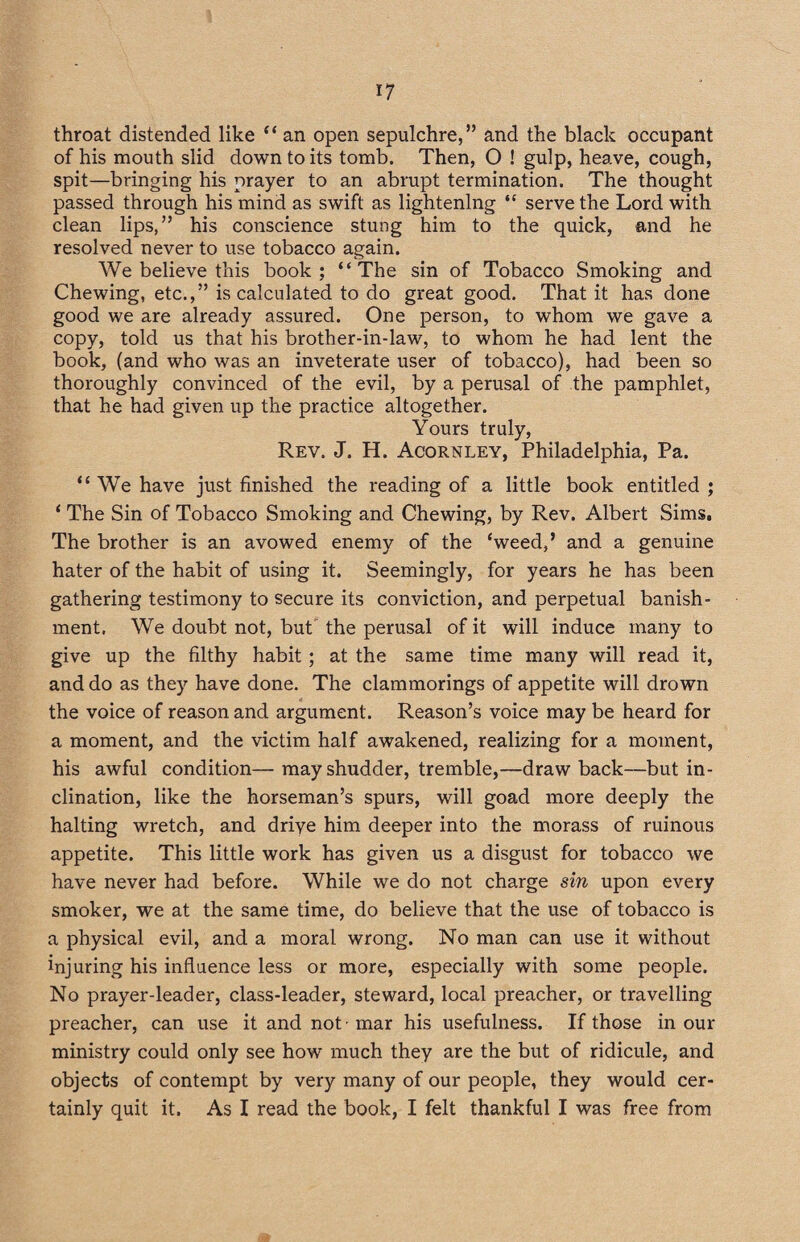 throat distended like “ an open sepulchre,” and the black occupant of his mouth slid down to its tomb. Then, O ! gulp, heave, cough, spit—bringing his prayer to an abrupt termination. The thought passed through his mind as swift as lightening “ serve the Lord with clean lips,” his conscience stung him to the quick, and he resolved never to use tobacco again. We believe this book; “The sin of Tobacco Smoking and Chewing, etc.,” is calculated to do great good. That it has done good we are already assured. One person, to whom we gave a copy, told us that his brother-in-law, to whom he had lent the book, (and who was an inveterate user of tobacco), had been so thoroughly convinced of the evil, by a perusal of the pamphlet, that he had given up the practice altogether. Yours truly, Rev. J. H. Acornley, Philadelphia, Pa. “ We have just finished the reading of a little book entitled ; 1 The Sin of Tobacco Smoking and Chewing, by Rev. Albert Sims, The brother is an avowed enemy of the ‘weed,’ and a genuine hater of the habit of using it. Seemingly, for years he has been gathering testimony to secure its conviction, and perpetual banish¬ ment. We doubt not, but the perusal of it will induce many to give up the filthy habit ; at the same time many will read it, and do as they have done. The clammorings of appetite will drown the voice of reason and argument. Reason’s voice may be heard for a moment, and the victim half awakened, realizing for a moment, his awful condition— may shudder, tremble,—draw back—but in¬ clination, like the horseman’s spurs, will goad more deeply the halting wretch, and driye him deeper into the morass of ruinous appetite. This little work has given us a disgust for tobacco we have never had before. While we do not charge sin upon every smoker, we at the same time, do believe that the use of tobacco is a physical evil, and a moral wrong. No man can use it without injuring his influence less or more, especially with some people. No prayer-leader, class-leader, steward, local preacher, or travelling preacher, can use it and not -mar his usefulness. If those in our ministry could only see how much they are the but of ridicule, and objects of contempt by very many of our people, they would cer¬ tainly quit it. As I read the book, I felt thankful I was free from