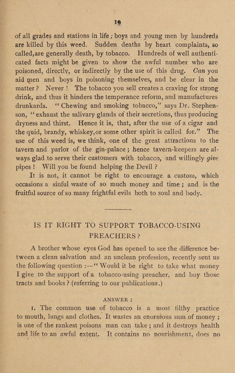 are killed by this weed. Sudden deaths by heart complaints, so called,are generally death, by tobacco. Hundreds of well authenti¬ cated facts might be given to show the awful number who are poisoned, directly, or indirectly by the use of this drug. Can you aid men and boys in poisoning themselves, and be clear in the matter ? Never ! The tobacco you sell creates a craving for strong drink, and thus it hinders the temperance reform, and manufactures drunkards. “ Chewing and smoking tobacco,” says Dr. Stephen¬ son, “ exhaust the salivary glands of their secretions, thus producing dryness and thirst. Hence it is, that, after the use of a cigar and the quid, brandy, whiskey,or some other spirit is called for.” The use of this weed is, we think, one of the great attractions to the tavern and parlor of the gin-palace; hence tavern-keepers are al¬ ways glad to serve their customers with tobacco, and willingly give pipes ! Will you be found helping the Devil ? It is not, it cannot be right to encourage a custom, which occasions a sinful waste of so much money and time ; and is the fruitful source of so many frightful evils both to soul and body. IS IT RIGHT TO SUPPORT TOBACCO-USING PREACHERS ? A brother whose eyes God has opened to see the difference be¬ tween a clean salvation and an unclean profession, recently sent us the following question :—“ Would it be right to take what money I give to the support of a tobacco-using preacher, and buy those tracts and books ? (referring to our publications.) answer : i. The common use of tobacco is a most filthy practice to mouth, lungs and clothes. It wastes an enormous sum of money ; is one of the rankest poisons man can take ; and it destroys health and life to an awful extent. It contains no nourishment, does no