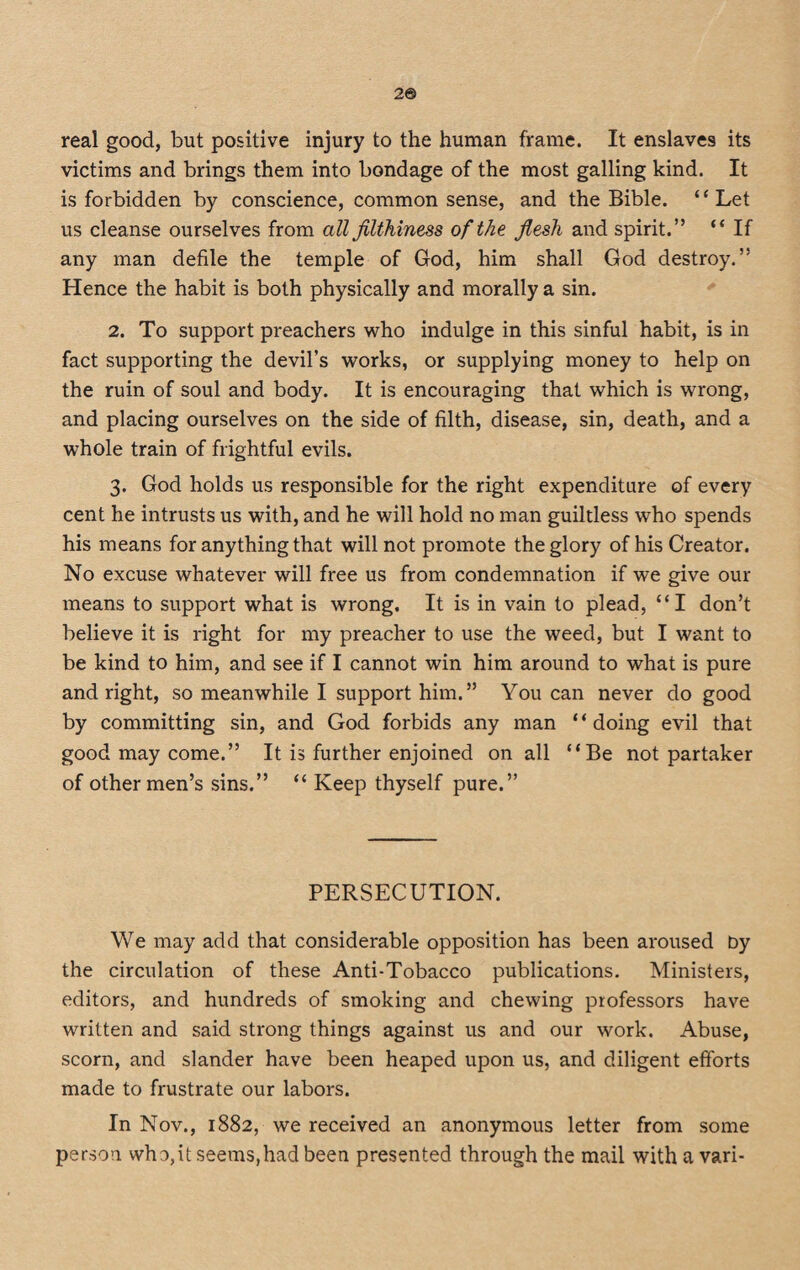 2® real good, but positive injury to the human frame. It enslaves its victims and brings them into bondage of the most galling kind. It is forbidden by conscience, common sense, and the Bible. “Let us cleanse ourselves from all filthiness of the flesh and spirit.” “ If any man defile the temple of God, him shall God destroy.” Hence the habit is both physically and morally a sin. 2. To support preachers who indulge in this sinful habit, is in fact supporting the devil’s works, or supplying money to help on the ruin of soul and body. It is encouraging that which is wrong, and placing ourselves on the side of filth, disease, sin, death, and a whole train of frightful evils. 3. God holds us responsible for the right expenditure of every cent he intrusts us with, and he will hold no man guiltless who spends his means for any thing that will not promote the glory of his Creator. No excuse whatever will free us from condemnation if we give our means to support what is wrong. It is in vain to plead, “I don’t believe it is right for my preacher to use the weed, but I want to be kind to him, and see if I cannot win him around to what is pure and right, so meanwhile I support him.” You can never do good by committing sin, and God forbids any man “doing evil that good may come.” It is further enjoined on all “Be not partaker of other men’s sins.” “ Keep thyself pure.” PERSECUTION. We may add that considerable opposition has been aroused by the circulation of these Anti-Tobacco publications. Ministers, editors, and hundreds of smoking and chewing professors have written and said strong things against us and our work. Abuse, scorn, and slander have been heaped upon us, and diligent efforts made to frustrate our labors. In Nov., 1882, we received an anonymous letter from some person who,it seems,had been presented through the mail with a vari-