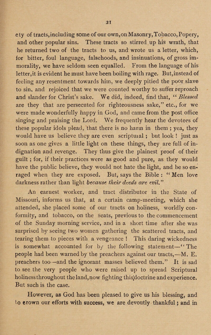 ety of tracts,including some of our own,onMasonry,Tobacco,Popery, and other popular sins. These tracts so stirred up his wrath, that he returned two of the tracts to us, and wrote us a letter, which, for bitter, foul language, falsehoods, and insinuations, of gross im¬ morality, we have seldom seen equalled. From the language of his letter,it is evident he must have been boiling with rage. But,instead of feeling any resentment towards him, we deeply pitied the poor slave to sin, and rejoiced that we were counted worthy to suffer reproach and slander for Christ’s sake. We did, indeed, find that, “ Blessed are they that are persecuted for righteousness sake,” etc., for we were made wonderfully happy in God, and came from the post office singing and praising the Lord. We frequently hear the devotees of these popular idols plead, that there is no harm in them ; yea, they would have us believe they are even scriptuial ; but look ! just as soon as one gives a little light on these things, they are full of in¬ dignation and revenge. They thus give the plainest proof of their guilt ; for, if their practices were as good and pure, as they would have the public believe, they would not hate the light, and be so en¬ raged when they are exposed. But, says the Bible : “Men love darkness rather than light because their deeds are evil.,> An earnest worker, and tract distributor in the State of Missouri, informs us that, at a certain camp-meeting, which she attended, she placed some of our tracts on holiness, worldly con¬ formity, and tobacco, on the seats, previous to the commencement of the Sunday morning service, and in a short time after she was surprised by seeing two women gathering the scattered tracts, and tearing them to pieces with a vengeance ! This daring wickedness is somewhat accounted for by the following statement—‘‘The people had been warned by the preachers against our tracts,—M. E. preachers too—and the ignorant masses believed them.” It is sad to see the very people who were raised up to spread Scriptural holiness throughout the land, now fighting thisjdoctrine and experience. But such is the case. However, as God has been pleased to give us his blessing, and to erown our efforts with success, we are devoutly thankful j and in