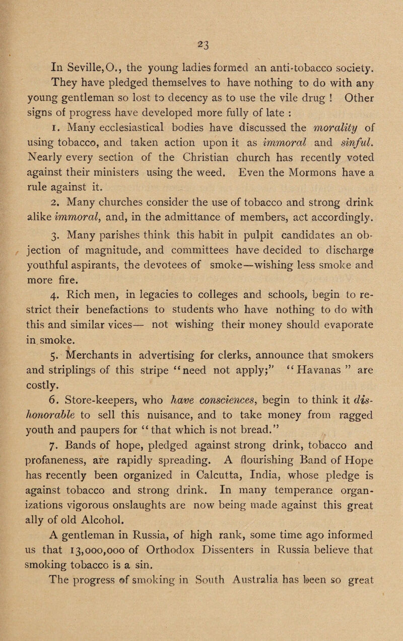 In Seville,O., the young ladies formed an anti-tobacco society. They have pledged themselves to have nothing to do with any young gentleman so lost to decency as to use the vile drug ! Other signs of progress have developed more fully of late : 1. Many ecclesiastical bodies have discussed the morality of using tobacco, and taken action upon it as immoral and sinful. Nearly every section of the Christian church has recently voted against their ministers using the weed. Even the Mormons have a rule against it. 2. Many churches consider the use of tobacco and strong drink alike immoral, and, in the admittance of members, act accordingly. 3. Many parishes think this habit in pulpit candidates an ob¬ jection of magnitude, and committees have decided to discharge youthful aspirants, the devotees of smoke—wishing less smoke and more fire. 4. Rich men, in legacies to colleges and schools, begin to re¬ strict their benefactions to students who have nothing to do with this and similar vices— not wishing their money should evaporate in smoke. 5. Merchants in advertising for clerks, announce that smokers and striplings of this stripe “need not apply;” “Havanas” are costly. 6. Store-keepers, who have consciences, begin to think it dis¬ honorable to sell this nuisance, and to take money from ragged youth and paupers for “ that which is not bread.” 7. Bands of hope, pledged against strong drink, tobacco and profaneness, are rapidly spreading. A flourishing Band of Hope has recently been organized in Calcutta, India, whose pledge is against tobacco and strong drink. In many temperance organ¬ izations vigorous onslaughts are now being made against this great ally of old Alcohol. A gentleman in Russia, of high rank, some time ago informed us that 13,000,000 of Orthodox Dissenters in Russia believe that smoking tobacco is a sin. The progress of smoking in South Australia has been so great