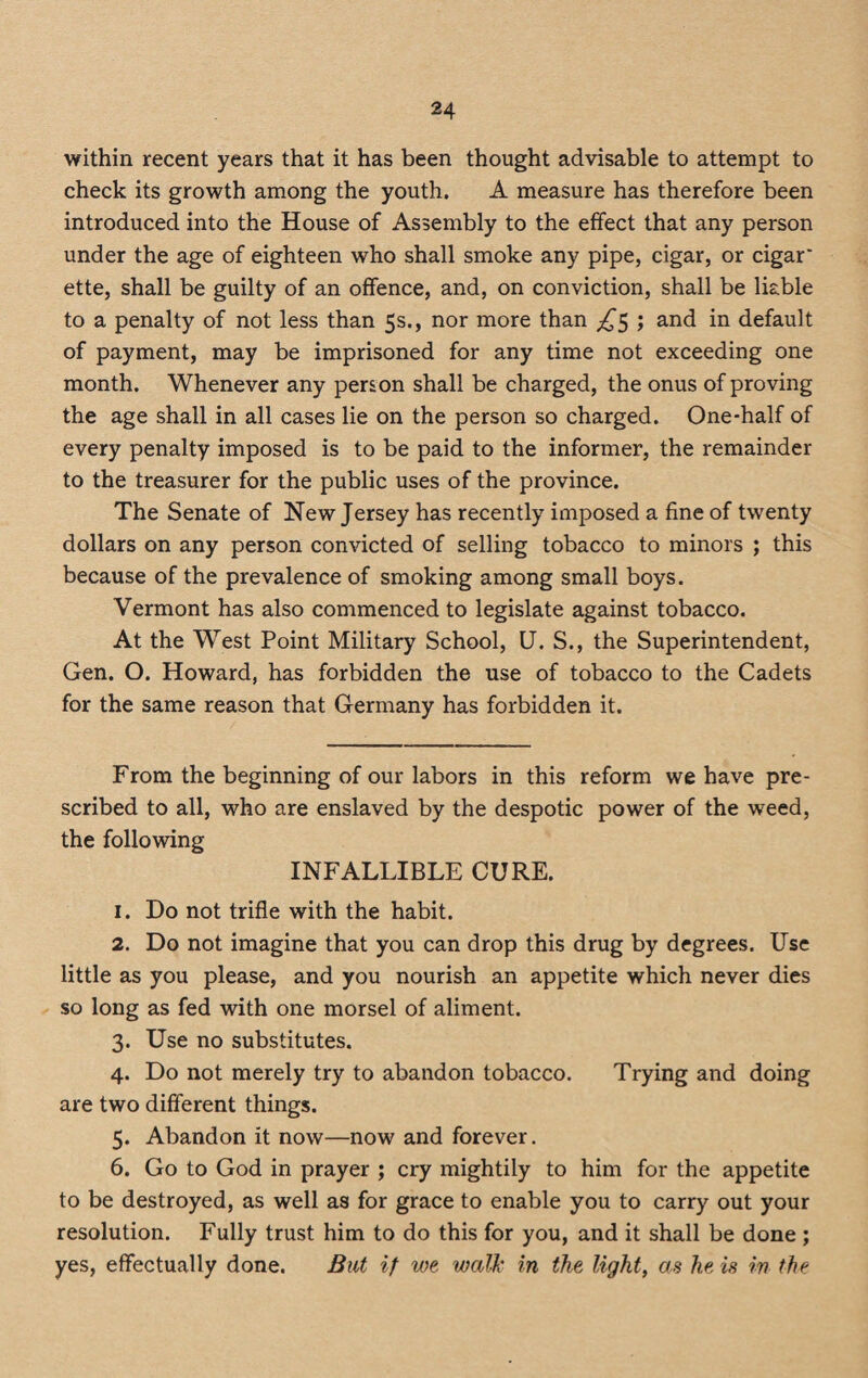 within recent years that it has been thought advisable to attempt to check its growth among the youth. A measure has therefore been introduced into the House of Assembly to the effect that any person under the age of eighteen who shall smoke any pipe, cigar, or cigar' ette, shall be guilty of an offence, and, on conviction, shall be liable to a penalty of not less than 5s., nor more than ^5 ; and in default of payment, may be imprisoned for any time not exceeding one month. Whenever any person shall be charged, the onus of proving the age shall in all cases lie on the person so charged. One-half of every penalty imposed is to be paid to the informer, the remainder to the treasurer for the public uses of the province. The Senate of New Jersey has recently imposed a fine of twenty dollars on any person convicted of selling tobacco to minors ; this because of the prevalence of smoking among small boys. Vermont has also commenced to legislate against tobacco. At the West Point Military School, U. S., the Superintendent, Gen. O. Howard, has forbidden the use of tobacco to the Cadets for the same reason that Germany has forbidden it. From the beginning of our labors in this reform we have pre¬ scribed to all, who are enslaved by the despotic power of the weed, the following INFALLIBLE CURE. 1. Do not trifle with the habit. 2. Do not imagine that you can drop this drug by degrees. Use little as you please, and you nourish an appetite which never dies so long as fed with one morsel of aliment. 3. Use no substitutes. 4. Do not merely try to abandon tobacco. Trying and doing are two different things. 5. Abandon it now—now and forever. 6. Go to God in prayer ; cry mightily to him for the appetite to be destroyed, as well as for grace to enable you to carry out your resolution. Fully trust him to do this for you, and it shall be done ; yes, effectually done. But if we walk in the light, as he is in the