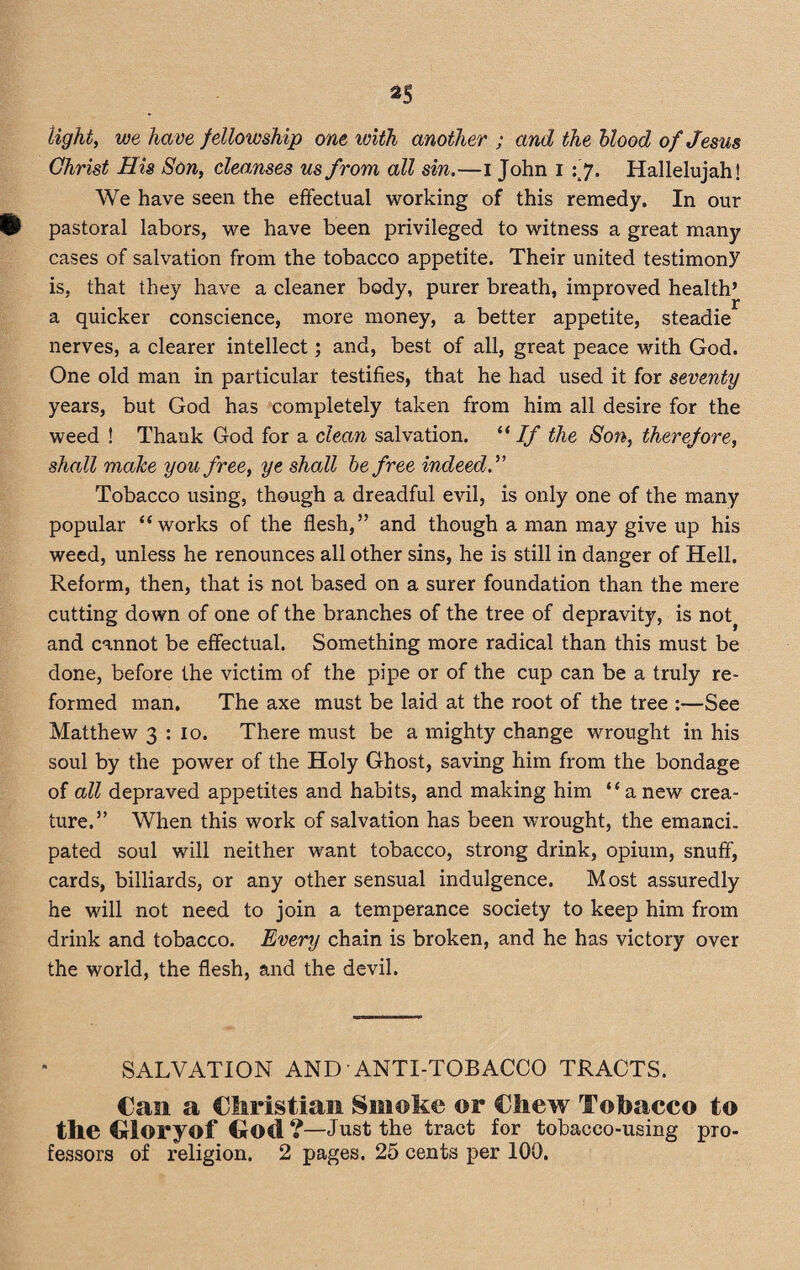 light, we have fellowship one with another ; and the blood of Jesus Christ His Son, cleanses us from all sin.—i John i Hallelujah! We have seen the effectual working of this remedy. In our ll pastoral labors, we have been privileged to witness a great many cases of salvation from the tobacco appetite. Their united testimony is, that they have a cleaner body, purer breath, improved health’ a quicker conscience, more money, a better appetite, steadie nerves, a clearer intellect; and, best of all, great peace with God. One old man in particular testifies, that he had used it for seventy years, but God has completely taken from him all desire for the weed ! Thank God for a clean salvation. “If the Son, therefore, shall make you free, ye shall be free indeed.” Tobacco using, though a dreadful evil, is only one of the many popular “works of the flesh,” and though a man may give up his weed, unless he renounces all other sins, he is still in danger of Hell. Reform, then, that is not based on a surer foundation than the mere cutting down of one of the branches of the tree of depravity, is not} and cannot be effectual. Something more radical than this must be done, before the victim of the pipe or of the cup can be a truly re¬ formed man. The axe must be laid at the root of the tree :—See Matthew 3 : 10. There must be a mighty change wrought in his soul by the power of the Holy Ghost, saving him from the bondage of all depraved appetites and habits, and making him “a new crea¬ ture.” When this work of salvation has been wrought, the emanci. pated soul will neither want tobacco, strong drink, opium, snuff, cards, billiards, or any other sensual indulgence. Most assuredly he will not need to join a temperance society to keep him from drink and tobacco. Every chain is broken, and he has victory over the world, the flesh, and the devil. SALVATION AND ANTI-TOBACCO TRACTS. Can a Christian Smoke ©r Chew Tobacco to the Cloryof Clod ?—Just the tract for tobacco-using pro¬ fessors of religion. 2 pages. 25 cents per 100.